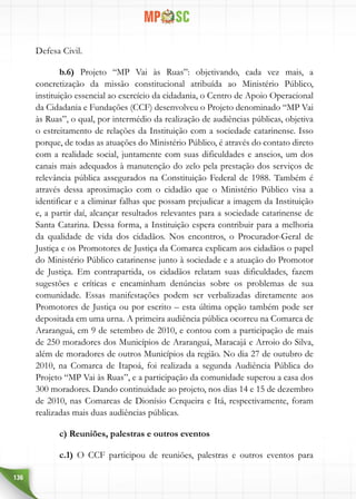 136
Defesa Civil.
b.6) Projeto “MP Vai às Ruas”: objetivando, cada vez mais, a
concretização da missão constitucional atribuída ao Ministério Público,
instituição essencial ao exercício da cidadania, o Centro de Apoio Operacional
da Cidadania e Fundações (CCF) desenvolveu o Projeto denominado “MP Vai
às Ruas”, o qual, por intermédio da realização de audiências públicas, objetiva
o estreitamento de relações da Instituição com a sociedade catarinense. Isso
porque, de todas as atuações do Ministério Público, é através do contato direto
com a realidade social, juntamente com suas dificuldades e anseios, um dos
canais mais adequados à manutenção do zelo pela prestação dos serviços de
relevância pública assegurados na Constituição Federal de 1988. Também é
através dessa aproximação com o cidadão que o Ministério Público visa a
identificar e a eliminar falhas que possam prejudicar a imagem da Instituição
e, a partir daí, alcançar resultados relevantes para a sociedade catarinense de
Santa Catarina. Dessa forma, a Instituição espera contribuir para a melhoria
da qualidade de vida dos cidadãos. Nos encontros, o Procurador-Geral de
Justiça e os Promotores de Justiça da Comarca explicam aos cidadãos o papel
do Ministério Público catarinense junto à sociedade e a atuação do Promotor
de Justiça. Em contrapartida, os cidadãos relatam suas dificuldades, fazem
sugestões e críticas e encaminham denúncias sobre os problemas de sua
comunidade. Essas manifestações podem ser verbalizadas diretamente aos
Promotores de Justiça ou por escrito – esta última opção também pode ser
depositada em uma urna. A primeira audiência pública ocorreu na Comarca de
Araranguá, em 9 de setembro de 2010, e contou com a participação de mais
de 250 moradores dos Municípios de Araranguá, Maracajá e Arroio do Silva,
além de moradores de outros Municípios da região. No dia 27 de outubro de
2010, na Comarca de Itapoá, foi realizada a segunda Audiência Pública do
Projeto “MP Vai às Ruas”, e a participação da comunidade superou a casa dos
300 moradores. Dando continuidade ao projeto, nos dias 14 e 15 de dezembro
de 2010, nas Comarcas de Dionísio Cerqueira e Itá, respectivamente, foram
realizadas mais duas audiências públicas.
c) Reuniões, palestras e outros eventos
c.1) O CCF participou de reuniões, palestras e outros eventos para
 