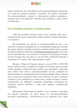 138
tange ao aforamento das Ações Diretas de Inconstitucionalidade, estimulando-
os, a partir do exercício ordenado e sistemático do controle concentrado
de constitucionalidade, a manter os ordenamentos jurídicos municipais e
estaduais dentro dos parâmetros definidos pelos princípios e pelas normas
constitucionais.
8.3.8.2 Atividades realizadas e resultados obtidos
Além dos resultados descritos acima, foram realizadas ações para o
cumprimento das metas estabelecidas no Plano Geral de Atuação, destacando-
se as seguintes:
1) intensificação do controle de constitucionalidade de leis e atos
normativos estaduais e municipais: deu-se continuidade à averiguação constante
das normas editadas no âmbito municipal e estadual, mediante leitura e análise
dos diários oficiais dos Municípios (www.diariomunicipal.sc.gov.br) e do Estado
a fim de identificar leis e atos normativos contrários à Constituição do Estado
de Santa Catarina. Por conta disso, no ano de 2010, o CECCON procedeu à
instauração de 37 (trinta e sete) representações, ex offício.
2) apoio a Órgão de Execução: durante o ano de 2010, o CECCON
prestou suporte técnico e científico aos Órgãos de Execução, quer realizando
estudos, pesquisas e minutas de peças jurídicas, quer orientando e elaborando
testes sobres temas afetos à constitucionalidades das leis, auxiliando nas
funções próprias de acompanhamento da constitucionalidade. Pode-se afirmar
que os temas mais recorrentes, objetos das solicitações de apoio, continuam
a referir-se às leis municipais que versam sobre a criação de cargos e funções
comissionadas sem atribuição, contratações temporárias, remuneração dos
servidores, isenções tributárias e sobre meio ambiente ecologicamente
equilibrado.
3) Programa “Efetividade das ADIns”: visa a controlar a efetividade
das decisões proferidas em ações diretas de inconstitucionalidade,
buscando, especialmente, o desfazimento de atos praticados sob a égide
 