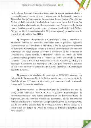 139
da legislação declarada inconstitucional, além de apurar eventuais danos e
responsabilidades. Isso se dá com o ajuizamento de Reclamação perante o
Tribunal de Justiça “para garantia da autoridade de suas decisões” (art. 83, inc.
XI, letra i, da Constituição Estadual), bem como com a coleta de informações
de autoridades, elaboração de Recomendações aos Promotores de Justiça
para as devidas providências, tais como o ajuizamento de Ação Civil Pública.
No ano de 2010, foram instaurados 34 (trinta e quatro) procedimentos de
controle da efetividade das ADIns.
4) Programa “Respeitando a Constituição”: visa a aproximar o
Ministério Público de entidades envolvidas com o processo legislativo
(representantes de Vereadores e Prefeitos) a fim de agir preventivamente
na defesa das Constituições Federal e Estadual e implementar um conjunto
sistemático de ações capazes de evitar a elaboração de leis ofensivas às
Constituições. Nesse sentido, o Ministério Público do Estado de Santa
Catarina celebrou parcerias com o Tribunal de Contas do Estado de Santa
Catarina (TCE), a União dos Vereadores de Santa Catarina (UVESC) e a
Federação Catarinense dos Municípios (FECAM) para fomentar o controle
de leis e atos normativos estaduais e municipais ofensivos às Constituições
Federal e Estadual.
5) pareceres na condição de custos legis: o CECCON, atuando por
delegação do Procurador-Geral de Justiça, emitiu pareceres, na condição de
fiscal da lei, em 117 (cento e dezessete) processos envolvendo o controle
concentrado de constitucionalidade.
6) Representações ao Procurador-Geral da República: no ano de
2010, foram elaboradas pelo CECCON 4 (quatro) Representações de
inconstitucionalidade para serem encaminhadas ao Procurador-Geral da
República, versando sobre a) a possibilidade de reversão a pedido de Servidores
públicos estaduais; b) o decreto que disciplina faltas graves na execução penal;
c) a lei que atribui exclusividade de investigação penal à Polícia Civil; e d) a
transposição dos cargos de Oficial de Justiça e da Infância e Juventude para
nível superior.
 