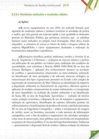 141
8.3.9.1 Atividades realizadas e resultados obtidos
a) Ações:
a.1) novos equipamentos: no ano 2010, foi realizada licitação para
aquisição de modernos softwares e hardwares essenciais às atividades de perícia
e análise, que irão garantir um resposta rápida e com qualidade às demandas
periciais no Ministério Público, que permitem, inclusive, que os trabalhos
técnicos sejam realizados no próprio local investigado. Além disso, foram
adquiridos a assinatura de acesso ao banco de dados e imagens orbitais da
empresa DigitalGlobe e vários equipamentos destinados à realização de
levantamentos topográficos e geodésicos.
a.2) pesquisas científicas, perícias ambientais, estudos e vistorias: I) na
área de Arquitetura e Urbanismo – avaliações de imóveis urbanos e perícias
em edificações de uso público ou coletivo para verificação das condições de
acessibilidade, com referência à Norma ABNT 9050/2004; II) na área das
Ciências Biológicas – aplicação dos conhecimentos técnicos na resolução
de conflitos e questionamentos relacionados ao meio-ambiente, sobretudo
na identificação de áreas protegidas e de relevante interesse ecológico, na
caracterização dos tipos vegetacionais presentes no Estado e dos estágios de
regeneração de remanescentes da Mata Atlântica; na identificação de impactos
e degradação ambiental; no fornecimento de sugestões e diretrizes quanto à
aplicação de medidas compensatórias de caráter indenizatório e à recuperação
de áreas degradadas; na avaliação de estudos ambientais e na identificação
da fauna; III) na área da Engenharia Agronômica – avaliação de imóveis
rurais, avaliação econômica e adequação do uso de máquinas e equipamentos,
utilização de agrotóxicos, identificação de espécies cultivadas, perícias em
reflorestamentos e beneficiamento de produtos florestais e atividades pecuárias;
IV) na área da Engenharia Cartográfica – análise e interpretação de imagens
de satélite, atuais ou históricas, associadas a toda natureza de informações
cartográficas, com o fim de realizar o mapeamento das atividades antrópicas
sobre áreas de preservação, áreas públicas, áreas envolvidas em irregularidades
ou projetos de interesse público; V) na área da Engenharia Sanitária e Ambiental
– gerenciamento e disposição final de resíduos sólidos; avaliação da eficiência
 