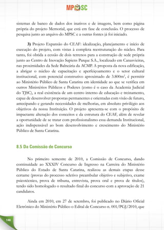 146
sistemas de banco de dados dos inativos e de imagens, bem como página
própria do projeto Memorial, que está em fase de conclusão. O processo de
pesquisa junto ao arquivo do MPSC e a outras fontes já foi iniciado.
3) Projeto Expansão do CEAF: idealização, planejamento e início de
execução do projeto, com vistas à completa reestruturação do núcleo. Para
tanto, foi obtida a cessão de dois terrenos para a construção de sede própria
junto ao Centro de Inovação Sapiens Parque S.A., localizado em Canasvieiras,
nas proximidades da Sede Balneária da ACMP. A proposta da nova edificação,
a abrigar o núcleo de capacitação e aperfeiçoamento e o setor cultural
institucional, com potencial construtivo aproximado de 3.800m2
, é permitir
ao Ministério Público de Santa Catarina em identidade ao que se verifica em
outros Ministérios Públicos e Poderes (como é o caso da Academia Judicial
do TJSC), a real existência de um centro interno de educação e treinamento,
capaz de desenvolver propostas permanentes e orientadas com visão de futuro,
antecipando e gerando necessidades de melhorias, em absoluto privilégio aos
objetivos da nossa Instituição. O projeto apresenta-se com o propósito de
impactante alteração dos conceitos e da estrutura do CEAF, além de revelar
a oportunidade de se tratar com profissionalismo essa demanda Institucional,
ação indispensável ao bom desenvolvimento e crescimento do Ministério
Público de Santa Catarina.
8.5 Da Comissão de Concurso
No primeiro semestre de 2010, a Comissão de Concurso, dando
continuidade ao XXXIV Concurso de Ingresso na Carreira do Ministério
Público do Estado de Santa Catarina, realizou as demais etapas desse
certame (provas do processo seletivo preambular objetivo e subjetivo, exame
psicotécnico, prova de tribuna, entrevista, prova oral e prova de títulos),
tendo sido homologado o resultado final do concurso com a aprovação de 21
candidatos.
Ainda em 2010, em 27 de setembro, foi publicado no Diário Oficial
Eletrônico do Ministério Público o Edital de Concurso n. 001/PGJ/2010, que
 