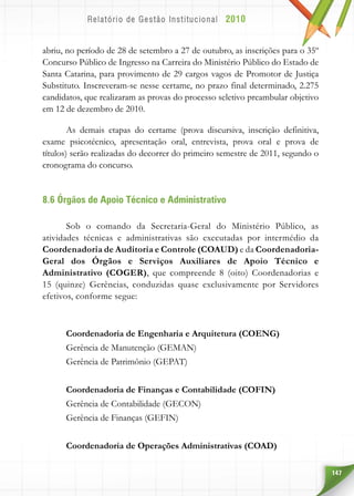 147
abriu, no período de 28 de setembro a 27 de outubro, as inscrições para o 35º
Concurso Público de Ingresso na Carreira do Ministério Público do Estado de
Santa Catarina, para provimento de 29 cargos vagos de Promotor de Justiça
Substituto. Inscreveram-se nesse certame, no prazo final determinado, 2.275
candidatos, que realizaram as provas do processo seletivo preambular objetivo
em 12 de dezembro de 2010.
As demais etapas do certame (prova discursiva, inscrição definitiva,
exame psicotécnico, apresentação oral, entrevista, prova oral e prova de
títulos) serão realizadas do decorrer do primeiro semestre de 2011, segundo o
cronograma do concurso.
8.6 Órgãos de Apoio Técnico e Administrativo
Sob o comando da Secretaria-Geral do Ministério Público, as
atividades técnicas e administrativas são executadas por intermédio da
Coordenadoria de Auditoria e Controle (COAUD) e da Coordenadoria-
Geral dos Órgãos e Serviços Auxiliares de Apoio Técnico e
Administrativo (COGER), que compreende 8 (oito) Coordenadorias e
15 (quinze) Gerências, conduzidas quase exclusivamente por Servidores
efetivos, conforme segue:
Coordenadoria de Engenharia e Arquitetura (COENG)
Gerência de Manutenção (GEMAN)
Gerência de Patrimônio (GEPAT)
Coordenadoria de Finanças e Contabilidade (COFIN)
Gerência de Contabilidade (GECON)
Gerência de Finanças (GEFIN)
Coordenadoria de Operações Administrativas (COAD)
 