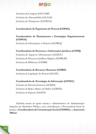 148
Gerência de Compras (GECOMP)
Gerência de Almoxarifado (GEALM)
Gerência de Transportes (GETRAN)
Coordenadoria de Pagamento de Pessoal (COPAG)
Coordenadoria de Planejamento e Estratégias Organizacionais
(COPEO)
Gerência de Informações e Projetos (GEPROJ)
Coordenadoria de Processos e Informações Jurídicas (COPIJ)
Gerência de Arquivos e Documentos (GEDOC)
Gerência de Processos Jurídicos Digitais (GEPROD)
Gerência de Biblioteca (GEBIB)
Coordenadoria de Recursos Humanos (CORH)
Gerência de Legislação de Pessoal (GELPE)
Coordenadoria de Tecnologia da Informação (COTEC)
Gerência de Desenvolvimento (GEDES)
Gerência de Rede e Banco de Dados (GERED)
Gerência de Suporte (GESUP)
Também atuam no apoio técnico e administrativo da Administração
Superior do Ministério Público, com subordinação à Procuradoria-Geral de
Justiça, a Coordenadoria de Comunicação Social (COMSO) e a Assessoria
Militar.
 