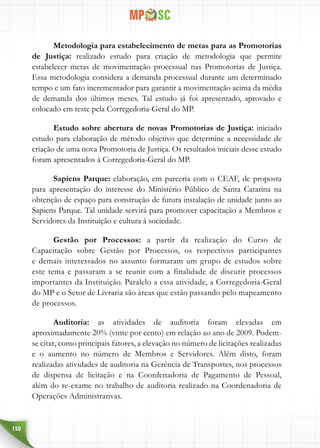 150
Metodologia para estabelecimento de metas para as Promotorias
de Justiça: realizado estudo para criação de metodologia que permite
estabelecer metas de movimentação processual nas Promotorias de Justiça.
Essa metodologia considera a demanda processual durante um determinado
tempo e um fato incrementador para garantir a movimentação acima da média
de demanda dos últimos meses. Tal estudo já foi apresentado, aprovado e
colocado em teste pela Corregedoria-Geral do MP.
Estudo sobre abertura de novas Promotorias de Justiça: iniciado
estudo para elaboração de método objetivo que determine a necessidade de
criação de uma nova Promotoria de Justiça. Os resultados iniciais desse estudo
foram apresentados à Corregedoria-Geral do MP.
Sapiens Parque: elaboração, em parceria com o CEAF, de proposta
para apresentação do interesse do Ministério Público de Santa Catarina na
obtenção de espaço para construção de futura instalação de unidade junto ao
Sapiens Parque. Tal unidade servirá para promover capacitação a Membros e
Servidores da Instituição e cultura à sociedade.
Gestão por Processos: a partir da realização do Curso de
Capacitação sobre Gestão por Processos, os respectivos participantes
e demais interessados no assunto formaram um grupo de estudos sobre
este tema e passaram a se reunir com a finalidade de discutir processos
importantes da Instituição. Paralelo a essa atividade, a Corregedoria-Geral
do MP e o Setor de Livraria são áreas que estão passando pelo mapeamento
de processos.
Auditoria: as atividades de auditoria foram elevadas em
aproximadamente 20% (vinte por cento) em relação ao ano de 2009. Podem-
se citar, como principais fatores, a elevação no número de licitações realizadas
e o aumento no número de Membros e Servidores. Além disto, foram
realizadas atividades de auditoria na Gerência de Transportes, nos processos
de dispensa de licitação e na Coordenadoria de Pagamento de Pessoal,
além do re-exame no trabalho de auditoria realizado na Coordenadoria de
Operações Administrativas.
 