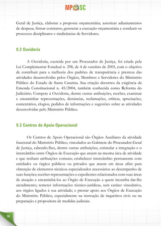 16
Geral de Justiça, elaborar a proposta orçamentária; autorizar adiantamentos
de despesa; firmar contratos; gerenciar a execução orçamentária e conduzir os
processos disciplinares e sindicâncias de Servidores.
9.2 Ouvidoria
A Ouvidoria, exercida por um Procurador de Justiça, foi criada pela
Lei Complementar Estadual n. 298, de 4 de outubro de 2005, com o objetivo
de contribuir para a melhoria dos padrões de transparência e presteza das
atividades desenvolvidas pelos Órgãos, Membros e Servidores do Ministério
Público do Estado de Santa Catarina. Sua criação decorreu da exigência da
Emenda Constitucional n. 45/2004, também conhecida como Reforma do
Judiciário. Compete à Ouvidoria, dentre outras atribuições, receber, examinar
e encaminhar representações, denúncias, reclamações, críticas, apreciações,
comentários, elogios, pedidos de informações e sugestões sobre as atividades
desenvolvidas pelo Ministério Público.
9.3 Centros de Apoio Operacional
Os Centros de Apoio Operacional são Órgãos Auxiliares da atividade
funcional do Ministério Público, vinculados ao Gabinete do Procurador-Geral
de Justiça, cabendo-lhes, dentre outras atribuições, estimular a integração e o
intercâmbio entre Órgãos de Execução que atuem na mesma área de atividade
e que tenham atribuições comuns; estabelecer intercâmbio permanente com
entidades ou órgãos públicos ou privados que atuem em áreas afins para
obtenção de elementos técnicos especializados necessários ao desempenho de
suas funções; receber representações e expedientes relacionados com suas áreas
de atuação e encaminhá-los ao Órgão de Execução a quem incumba dar-lhe
atendimento; remeter informações técnico-jurídicas, sem caráter vinculativo,
aos órgãos ligados à sua atividade; e prestar apoio aos Órgãos de Execução
do Ministério Público, especialmente na instrução de inquéritos civis ou na
preparação e propositura de medidas judiciais.
 