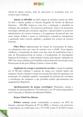 152
oficial de algum sistema, além de apresentar os resultados reais aos
usuários para validação.
Adesão ao SIG-RH: em 2010, depois de iniciados estudos em 2009,
foi feita a adesão gradual ao Sistema Integrado de Gestão de Recursos
Humanos – SIG/RH. Espera-se, com isso, a otimização e celeridade na
realização das atividades e dos processos pertinentes. Trata-se de ferramenta
tecnológica utilizada para estruturar, organizar e operacionalizar os processos
administrativos de recursos humanos e de pagamento de pessoal, que tem
como função facilitar o acesso às informações, tornando-as transparentes
e garantindo maior controle, agilidade e qualidade dos serviços de recursos
humanos.
Fibra Ótica: implementação de solução de comunicação de dados,
via cabeamento ótico, por meio do contrato com o CIASC. Essas ligações
viabilizam a comunicação de dados com altas taxas de transferência entre a
sede da Procuradoria-Geral de Justiça, a Coordenadoria de Investigações
Especiais de Criciúma e o Almoxarifado Central, além daquela viabilizada em
2009. Em outras unidades, já foi instalada, todavia ainda não está ativada, como
Promotorias de São José, Palhoça, Estreito e Norte da Ilha.
Ampliação do storage e memória do servidor: o storage foi ampliado
em 16 TB para viabilizar o aumento de espaço nos volumes lógicos das
máquinas virtuais e diminuir o tempo da execução das cópias de segurança e sua
restauração. Foi ampliada, também, a quantidade de memória dos servidores
e virtualização das máquinas, o que possibilita melhor aproveitamento dos
equipamentos disponíveis.
Aperfeiçoamento do parque tecnológico: Preparação, entrega e
instalação de aproximadamente 370 notebooks e de 370 microcomputadores
com 2 telas para os Membros do Ministério Público.
Projeto VideO Seu Direito:
Público externo: dando continuidade ao projeto, em 2010 foi
lançado o primeiro Programa de TV do MPSC, o Alcance, com entrevistas
e reportagens, em colaboração com a TV UFSC (canal 15 da NET). Foram
 