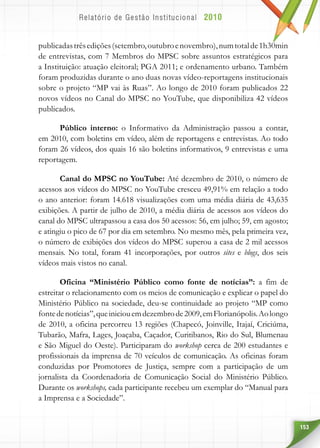 153
publicadastrêsedições(setembro,outubroenovembro),numtotalde1h30min
de entrevistas, com 7 Membros do MPSC sobre assuntos estratégicos para
a Instituição: atuação eleitoral; PGA 2011; e ordenamento urbano. Também
foram produzidas durante o ano duas novas vídeo-reportagens institucionais
sobre o projeto “MP vai às Ruas”. Ao longo de 2010 foram publicados 22
novos vídeos no Canal do MPSC no YouTube, que disponibiliza 42 vídeos
publicados.
Público interno: o Informativo da Administração passou a contar,
em 2010, com boletins em vídeo, além de reportagens e entrevistas. Ao todo
foram 26 vídeos, dos quais 16 são boletins informativos, 9 entrevistas e uma
reportagem.
Canal do MPSC no YouTube: Até dezembro de 2010, o número de
acessos aos vídeos do MPSC no YouTube cresceu 49,91% em relação a todo
o ano anterior: foram 14.618 visualizações com uma média diária de 43,635
exibições. A partir de julho de 2010, a média diária de acessos aos vídeos do
canal do MPSC ultrapassou a casa dos 50 acessos: 56, em julho; 59, em agosto;
e atingiu o pico de 67 por dia em setembro. No mesmo mês, pela primeira vez,
o número de exibições dos vídeos do MPSC superou a casa de 2 mil acessos
mensais. No total, foram 41 incorporações, por outros sites e blogs, dos seis
vídeos mais vistos no canal.
Oficina “Ministério Público como fonte de notícias”: a fim de
estreitar o relacionamento com os meios de comunicação e explicar o papel do
Ministério Público na sociedade, deu-se continuidade ao projeto “MP como
fontedenotícias”,queiniciouemdezembrode2009,emFlorianópolis.Aolongo
de 2010, a oficina percorreu 13 regiões (Chapecó, Joinville, Itajaí, Criciúma,
Tubarão, Mafra, Lages, Joaçaba, Caçador, Curitibanos, Rio do Sul, Blumenau
e São Miguel do Oeste). Participaram do workshop cerca de 200 estudantes e
profissionais da imprensa de 70 veículos de comunicação. As oficinas foram
conduzidas por Promotores de Justiça, sempre com a participação de um
jornalista da Coordenadoria de Comunicação Social do Ministério Público.
Durante os workshops, cada participante recebeu um exemplar do “Manual para
a Imprensa e a Sociedade”.
 