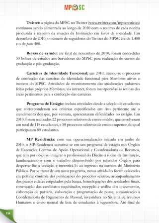 154
Twitter: a página do MPSC no Twitter (www.twitter.com/mpscnoticias)
continuou sendo alimentada ao longo de 2010 com o resumo de cada notícia
produzida a respeito da atuação da Instituição em favor da sociedade. Em
dezembro de 2010, o número de seguidores do Twitter do MPSC era de 1.488
e o de posts 408.
Bolsas de estudo: até final de novembro de 2010, foram concedidas
30 bolsas de estudos aos Servidores do MPSC para realização de cursos de
graduação e pós-graduação.
Carteiras de Identidade Funcional: em 2010, iniciou-se o processo
de confecção das carteiras de identidade funcional para Membros ativos e
inativos do MPSC. Atividades de monitoramento das atualizações cadastrais
feitas pelos próprios Membros, via intranet, foram incorporadas às rotinas das
áreas pertinentes para a confecção das carteiras.
Programa de Estágio: incluiu atividades desde a seleção de estudantes
que corresponderam aos critérios especificados em Ato pertinente até o
atendimento dos que, por ventura, apresentaram dificuldades no estágio. Em
2010, foram realizados 22 processos seletivos de ensino médio, que envolveram
um total de 118 estudantes, e 58 processos seletivos de ensino superior, do qual
participaram 80 estudantes.
MP Residência: com sua operacionalização iniciada em junho de
2010, o MP-Residência constitui-se em um programa de estágio nos Órgãos
de Execução, Centros de Apoio Operacional e Coordenadoria de Recursos,
que tem por objetivo integrar o profissional do Direito à rotina da Instituição,
familiarizando-o com o trabalho desenvolvido por referidos Órgãos para
despertar-lhe a vocação e incentivá-lo ao ingresso na carreira do Ministério
Público. Por se tratar de um novo programa, novas atividades foram colocadas
em prática: controle das publicações do processo seletivo, acompanhamento
dos prazos e datas estipulados pela banca, homologações dos resultados finais,
convocação dos candidatos requisitados, recepção e análise dos documentos,
elaboração de portaria, elaboração e programação de posse, comunicação à
Coordenadoria de Pagamento de Pessoal, investidura no Sistema de recursos
Humanos e envio mensal de lista de estudantes à seguradora. Até final de
 