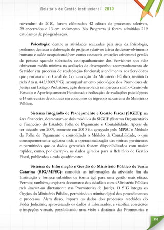 155
novembro de 2010, foram elaborados 42 editais de processos seletivos,
29 encerrados e 13 em andamento. No Programa já foram admitidos 219
estudantes de pós-graduação.
Psicologia: dentre as atividades realizadas pela área da Psicologia,
podemos destacar a elaboração de projetos relativos à área de desenvolvimento
humano e saúde ocupacional, bem como assessoria em ações atinentes à gestão
de pessoas quando solicitado; acompanhamento dos Servidores que não
obtiveram média mínima na avaliação de desempenho; acompanhamento de
Servidor em processo de readaptação funcional; atendimento aos Servidores
que procuraram o Canal de Comunicação do Ministério Público, instituído
pelo Ato n. 442/2009/PGJ; acompanhamento psicológico dos Promotores de
Justiça em Estágio Probatório, ação desenvolvida em parceria com o Centro de
Estudos e Aperfeiçoamento Funcional; e realização de avaliações psicológicas
e 14 entrevistas devolutivas em concursos de ingresso na carreira do Ministério
Público.	
Sistema Integrado de Planejamento e Gestão Fiscal (SIGEF): na
área financeira, destacaram-se dois módulos do SIGEF (Sistema Orçamentário
e Financeiro do Estado): Folha de Pagamento e Contabilidade. Apesar de
ter iniciado em 2009, somente em 2010 foi agregado pelo MPSC o Módulo
da Folha de Pagamento e consolidado o Módulo da Contabilidade, o que
consequentemente agilizou toda a operacionalização das rotinas pertinentes
e permitindo que os dados gerenciais fossem disponibilizados com maior
rapidez, como, por exemplo, os dados gerados para o Relatório de Gestão
Fiscal, publicados a cada quadrimestre.
Sistema de Informação e Gestão do Ministério Público de Santa
Catarina (SIG/MPSC): consolida as informações da atividade fim da
Instituição e fornece subsídios de forma ágil para uma gestão mais eficaz.
Permite, também, o registro de contatos dos cidadãos com o Ministério Público
pela internet ou diretamente nas Promotorias de Justiça. O SIG integra os
Órgãos do Ministério Público, permitindo o trâmite digital dos procedimentos
e processos. Além disso, importa os dados dos processos recebidos do
Poder Judiciário, aproveitando os dados já informados, e viabiliza correições
e inspeções virtuais, possibilitando uma visão a distância das Promotorias e
 