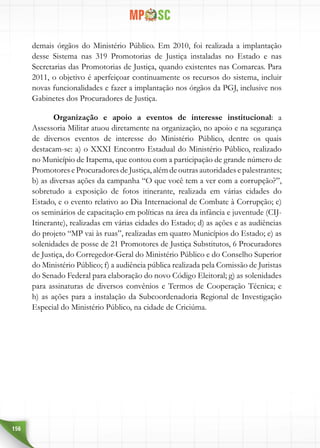 156
demais órgãos do Ministério Público. Em 2010, foi realizada a implantação
desse Sistema nas 319 Promotorias de Justiça instaladas no Estado e nas
Secretarias das Promotorias de Justiça, quando existentes nas Comarcas. Para
2011, o objetivo é aperfeiçoar continuamente os recursos do sistema, incluir
novas funcionalidades e fazer a implantação nos órgãos da PGJ, inclusive nos
Gabinetes dos Procuradores de Justiça.
Organização e apoio a eventos de interesse institucional: a
Assessoria Militar atuou diretamente na organização, no apoio e na segurança
de diversos eventos de interesse do Ministério Público, dentre os quais
destacam-se: a) o XXXI Encontro Estadual do Ministério Público, realizado
no Município de Itapema, que contou com a participação de grande número de
Promotores e Procuradores de Justiça, além de outras autoridades e palestrantes;
b) as diversas ações da campanha “O que você tem a ver com a corrupção?”,
sobretudo a exposição de fotos itinerante, realizada em várias cidades do
Estado, e o evento relativo ao Dia Internacional de Combate à Corrupção; c)
os seminários de capacitação em políticas na área da infância e juventude (CIJ-
Itinerante), realizadas em várias cidades do Estado; d) as ações e as audiências
do projeto “MP vai às ruas”, realizadas em quatro Municípios do Estado; e) as
solenidades de posse de 21 Promotores de Justiça Substitutos, 6 Procuradores
de Justiça, do Corregedor-Geral do Ministério Público e do Conselho Superior
do Ministério Público; f) a audiência pública realizada pela Comissão de Juristas
do Senado Federal para elaboração do novo Código Eleitoral; g) as solenidades
para assinaturas de diversos convênios e Termos de Cooperação Técnica; e
h) as ações para a instalação da Subcoordenadoria Regional de Investigação
Especial do Ministério Público, na cidade de Criciúma.
 