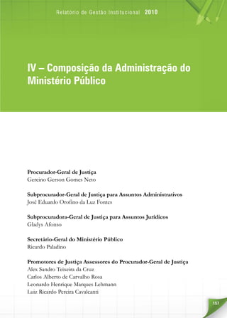157
IVIV – Composição da Administração do
Ministério Público
Procurador-Geral de Justiça
Gercino Gerson Gomes Neto
Subprocurador-Geral de Justiça para Assuntos Administrativos
José Eduardo Orofino da Luz Fontes
Subprocuradora-Geral de Justiça para Assuntos Jurídicos
Gladys Afonso
Secretário-Geral do Ministério Público
Ricardo Paladino
Promotores de Justiça Assessores do Procurador-Geral de Justiça
Alex Sandro Teixeira da Cruz
Carlos Alberto de Carvalho Rosa
Leonardo Henrique Marques Lehmann
Luiz Ricardo Pereira Cavalcanti
 