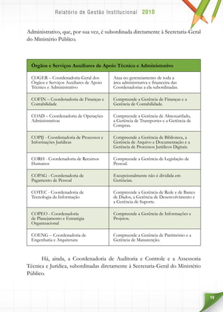 19
Administrativo, que, por sua vez, é subordinada diretamente à Secretaria-Geral
do Ministério Público.
Órgãos e Serviços Auxiliares de Apoio Técnico e Administrativo
COGER – Coordenadoria-Geral dos
Órgãos e Serviços Auxiliares de Apoio
Técnico e Administrativo
Atua no gerenciamento de toda a
área administrativa e financeira das
Coordenadorias a ela subordinadas.
COFIN – Coordenadoria de Finanças e
Contabilidade
Compreende a Gerência de Finanças e a
Gerência de Contabilidade.
COAD – Coordenadoria de Operações
Administrativas
Compreende a Gerência de Almoxarifado,
a Gerência de Transportes e a Gerência de
Compras.
COPIJ - Coordenadoria de Processos e
Informações Jurídicas
Compreende a Gerência de Biblioteca, a
Gerência de Arquivo e Documentação e a
Gerência de Processos Jurídicos Digitais.
CORH - Coordenadoria de Recursos
Humanos
Compreende a Gerência de Legislação de
Pessoal.
COPAG - Coordenadoria de
Pagamento de Pessoal
Excepcionalmente não é dividida em
Gerências.
COTEC - Coordenadoria de
Tecnologia da Informação
Compreende a Gerência de Rede e de Banco
de Dados, a Gerência de Desenvolvimento e
a Gerência de Suporte.
COPEO - Coordenadoria
de Planejamento e Estratégia
Organizacional
Compreende a Gerência de Informações e
Projetos.
COENG – Coordenadoria de
Engenharia e Arquitetura
Compreende a Gerência de Patrimônio e a
Gerência de Manutenção.
Há, ainda, a Coordenadoria de Auditoria e Controle e a Assessoria
Técnica e Jurídica, subordinadas diretamente à Secretaria-Geral do Ministério
Público.
 
