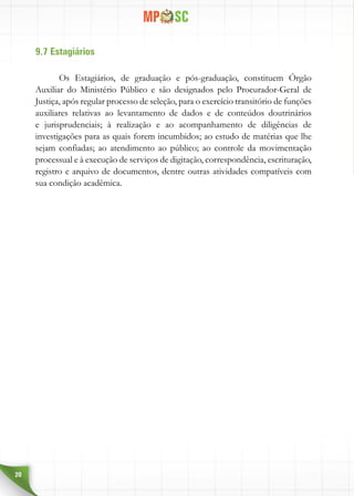 20
9.7 Estagiários
Os Estagiários, de graduação e pós-graduação, constituem Órgão
Auxiliar do Ministério Público e são designados pelo Procurador-Geral de
Justiça, após regular processo de seleção, para o exercício transitório de funções
auxiliares relativas ao levantamento de dados e de conteúdos doutrinários
e jurisprudenciais; à realização e ao acompanhamento de diligências de
investigações para as quais forem incumbidos; ao estudo de matérias que lhe
sejam confiadas; ao atendimento ao público; ao controle da movimentação
processual e à execução de serviços de digitação, correspondência, escrituração,
registro e arquivo de documentos, dentre outras atividades compatíveis com
sua condição acadêmica.
 