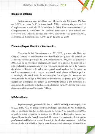 35
Reajustes salariais
Reajustamento dos subsídios dos Membros do Ministério Público
em 3,88%, a contar de 1º de fevereiro de 2010, conforme disposto na Lei
Complementar n. 460, de 22 de outubro de 2009. Em cumprimento a Lei
Complementar n. 431/2008, foi também reajustado o piso salarial dos
Servidores do Ministério Público em 5,49%, a partir de 1º de junho de 2010,
conforme Lei Complementar n. 505, de 14 de julho de 2010.
Plano de Cargos, Carreira e Vencimentos
Alteração da Lei Complementar n. 223/2002, que trata do Plano de
Cargos, Carreira e Vencimentos dos Servidores do quadro de pessoal do
Ministério Público, por meio da Lei Complementar n. 483, de 4 de janeiro de
2010. Dentre as principais alterações, destacam-se: a criação do adicional de
pós-graduação; a elevação do nível e referência iniciais do cargo de Analista
do Ministério Público e de todos os cargos de nível médio a fim de manter o
escalonamento necessário entre as carreiras de nível básico, médio e superior;
a ampliação do coeficiente de remuneração dos cargos de Assistente de
Procuradoria de Justiça e Assistente de Promotoria de Justiça para 3,82%; a
fixação das atribuições dos cargos de provimento efetivo e em comissão; e a
ampliação do quantitativo das funções gratificadas para 30% (trinta por cento)
dos cargos efetivos do Ministério Público.
MP-Residência
Regulamentação, por meio do Ato n. 105/2010/PGJ, alterado pelo Ato
n. 222/2010/PGJ, do estágio de pós-graduação denominado MP-Residência,
que foi instituído pela Lei Complementar n. 467, de 9 de dezembro de 2009,
o qual constitui programa de estágio nos Órgãos de Execução, Centros de
Apoio Operacional e Coordenadoria de Recursos, com o objetivo de integrar o
profissional do Direito à rotina da Instituição, familiarizando-o com o trabalho
desenvolvido por referidos órgãos para despertar-lhe a vocação e incentivá-lo
 