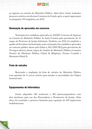 36
ao ingresso na carreira do Ministério Público. Além disso, foram realizados
processos seletivos em diversas Comarcas do Estado, após os quais ingressaram
no programa 199 estagiários, em 2010.
Nomeação de aprovados em concurso
Nomeação dos candidatos aprovados no XXXIV Concurso de Ingresso
na Carreira do Ministério Público de Santa Catarina para provimento de 21
cargos de Promotor de Justiça Substituto. Também, em 2010, foi ampliado o
quadro de Servidores da Instituição, com a nomeação dos candidatos aprovados
no concurso público aberto pelo Edital n. 001/2009/PGJ para provimento de
18 cargos efetivos, dentre cargos de Analista do Ministério Público, Contador,
Técnico do Ministério Público, Oficial de Diligência, Técnico Contábil e
Motorista Oficial II.
Frota de veículos
Renovação e ampliação da frota de veículos do Ministério Público,
com aquisição de 11 novos veículos para atender as necessidades dos Órgãos
Institucionais.
Equipamentos de Informática
Foram adquiridos 382 notebooks e 382 microcomputadores com
dois monitores para uso dos Procuradores e Promotores de Justiça. Além
disso, foi concluído o processo licitatório para aquisição de 420 impressoras
multifuncionais.
 