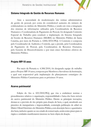 37
Sistema Integrado de Gestão de Recursos Humanos
Ante a necessidade de modernização das rotinas administrativas
de gestão de pessoal, por conta do considerável aumento do número de
colaboradores no âmbito do Ministério Público, e tendo em vista a integração
dos sistemas de informações utilizados pela Coordenadoria de Recursos
Humanos e Coordenadoria de Pagamento de Pessoal, foi designada Comissão
Especial de Trabalho para conduzir a implantação do Sistema Integrado
de Gestão de Recursos Humanos (SIGRH) no Ministério Público de Santa
Catarina, por meio da Portaria n. 4.806/2010/PGJ. A Comissão é composta
pelo Coordenador de Auditoria e Controle, que a preside, pela Coordenadora
de Pagamento de Pessoal, pela Coordenadora de Recursos Humanos,
pelo Gerente de Desenvolvimento e por mais cinco Servidores efetivos do
Ministério Público.
Projeto MP-10 anos
Por meio da Portaria n. 4.308/2010, foi designada equipe de trabalho
para o Projeto MP-10 anos, composta por Membros e Servidores da Instituição,
a qual será responsável pela implantação do planejamento estratégico do
Ministério Público Catarinense para os próximos 10 anos.
Acervo patrimonial
Edição do Ato n. 023/2010/PGJ, que visa a estabelecer normas e
procedimentos relativos à organização, responsabilidade e baixa dos bens móveis
do acervo patrimonial do Ministério Público. Dentre as principais inovações,
destaca-se a previsão de rito próprio para doação de bens, o qual, atendendo aos
preceitos de transparência e impessoalidade, contempla publicação de edital no
Diário Oficial Eletrônico do Ministério Público, com descrição breve e quantitativa
dos bens, inclusive quanto ao seu estado de conservação, assim como prazo para os
órgãos e entidades manifestarem interesse no bem objeto de doação.
 