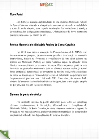 38
Novo Portal
Em 2010, foi iniciada a reformulação do site oficial do Ministério Público
de Santa Catarina, visando a adequá-lo às normas técnicas de acessibilidade
e torná-lo mais simples, com rápida localização dos conteúdos e serviços
disponibilizados e linguagem simplificada. O lançamento do novo portal está
previsto para o mês de março de 2011.
Projeto Memorial do Ministério Público de Santa Catarina
Em 2010, teve início a execução do Projeto Memorial do MPSC, com
investimento na pesquisa, processamento, guarda e reprodução da memória
Institucional, focado na formação e solidificação de um setor cultural no
âmbito do Ministério Público de Santa Catarina capaz de difundir nossa
história e cultura, interna e externamente, nesse último aspecto, a partir de uma
interação programada e continuada com os diversos setores sociais. Já foram
feitas entrevistas relacionadas ao programa de história oral, com a realização
de oitiva de todos os ex-Procuradores-Gerais. A publicação do primeiro livro
do projeto está prevista para o início de 2011. Além disso, foi desenvolvido
sistema de banco de dados dos inativos e de imagens, bem como página própria
do projeto, que está em fase de conclusão.
Sistema de ponto eletrônico
Foi instituído sistema de ponto eletrônico para todos os Servidores
efetivos, comissionados, à disposição, MP-residentes e Estagiários do
Ministério Público de Santa Catarina, os quais passaram a efetuar o registro de
frequência por meio da intranet, exclusivamente por intermédio do computador
institucional utilizado nas dependências do local de trabalho.
 