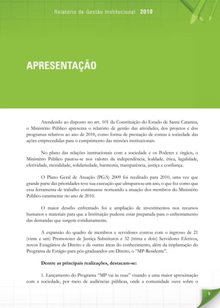 5
APRESENTAÇÃO
Atendendo ao disposto no art. 101 da Constituição do Estado de Santa Catarina,
o Ministério Público apresenta o relatório de gestão das atividades, dos projetos e dos
programas relativos ao ano de 2010, como forma de prestação de contas à sociedade das
ações empreendidas para o cumprimento das missões institucionais.
No plano das relações institucionais com a sociedade e os Poderes e órgãos, o
Ministério Público pautou-se nos valores da independência, lealdade, ética, legalidade,
efetividade, moralidade, solidariedade, harmonia, transparência, justiça e confiança.
O Plano Geral de Atuação (PGA)  2009 foi reeditado para 2010, uma vez que
grande parte das prioridades teve sua execução que ultrapassou um ano, o que fez como que
essa ferramenta de trabalho continuasse norteando a atuação dos membros do Ministério
Público catarinense no ano de 2010.
O maior desafio enfrentado foi a ampliação de investimentos nos recursos
humanos e materiais para que a Instituição pudesse estar preparada para o enfrentamento
das demandas que surgem cotidianamente.
A expansão do quadro de membros e servidores contou com o ingresso de 21
(vinte e um) Promotores de Justiça Substitutos e 32 (trinta e dois) Servidores Efetivos,
novos Estagiários de Direito e de outras áreas do conhecimento, além da implantação do
Programa de Estágio para pós-graduandos em Direito, o “MP-Residente”.
Dentre as principais realizações, destacam-se:
1. Lançamento do Programa “MP vai às ruas” visando a uma maior aproximação
com a sociedade, por meio de audiências públicas, onde a comunidade ouve sobre o
 