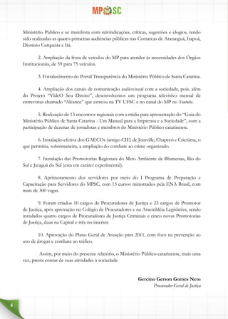 6
Ministério Público e se manifesta com reivindicações, críticas, sugestões e elogios, tendo
sido realizadas as quatro primeiras audiências públicas nas Comarcas de Araranguá, Itapoá,
Dionisio Cerqueira e Itá.
2. Ampliação da frota de veículos do MP para atender às necessidades dos Órgãos
Institucionais, de 59 para 75 veículos.
3. Fortalecimento do Portal Transparência do Ministério Público de Santa Catarina.
4. Ampliação dos canais de comunicação audiovisual com a sociedade, pois, além
do  Projeto “VídeO Seu Direito”,  desenvolvemos um programa televisivo mensal de
entrevistas chamado “Alcance” que estreou na TV UFSC e no canal do MP no Youtube.
5. Realização de 13 encontros regionais com a mídia para apresentação do “Guia do
Ministério Público de Santa Catarina - Um Manual para a Imprensa e a Sociedade”, com a
participação de dezenas de jornalistas e membros do Ministério Público catarinense.
6. Instalação efetiva dos GAECOs (antigo CIE) de Joinville, Chapecó e Criciúma, o
que permitiu, sobremaneira, a ampliação do combate ao crime organizado.
7. Instalação das Promotorias Regionais do Meio Ambiente de Blumenau, Rio do
Sul e Jaraguá do Sul (esta em caráter experimental).
8. Aprimoramento dos servidores por meio do I Programa de Preparação e
Capacitação para Servidores do MPSC, com 13 cursos ministrados pela ENA Brasil, com
mais de 300 vagas.
9. Foram criados 10 cargos de Procuradores de Justiça e 23 cargos de Promotor
de Justiça, após aprovação no Colégio de Procuradores e na Assembléia Legislativa, sendo
instalados quatro cargos de Procuradores de Justiça Criminais e cinco novas Promotorias
de Justiça, duas na Capital e três no interior.
10. Aprovação do Plano Geral de Atuação para 2011, com foco na prevenção ao
uso de drogas e combate ao tráfico.
 Assim, por meio do presente relatório, o Ministério Público catarinense, mais uma
vez, presta contas de suas atividades à sociedade.
Gercino Gerson Gomes Neto
Procurador-Geral de Justiça
 
