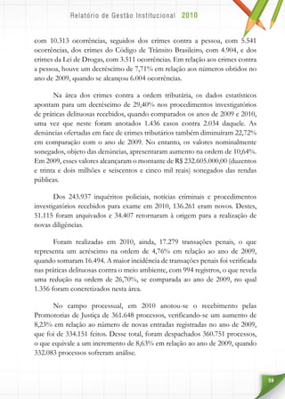 59
com 10.313 ocorrências, seguidos dos crimes contra a pessoa, com 5.541
ocorrências, dos crimes do Código de Trânsito Brasileiro, com 4.904, e dos
crimes da Lei de Drogas, com 3.511 ocorrências. Em relação aos crimes contra
a pessoa, houve um decréscimo de 7,71% em relação aos números obtidos no
ano de 2009, quando se alcançou 6.004 ocorrências.
Na área dos crimes contra a ordem tributária, os dados estatísticos
apontam para um decréscimo de 29,40% nos procedimentos investigatórios
de práticas delituosas recebidos, quando comparados os anos de 2009 e 2010,
uma vez que neste foram anotados 1.436 casos contra 2.034 daquele. As
denúncias ofertadas em face de crimes tributários também diminuíram 22,72%
em comparação com o ano de 2009. No entanto, os valores nominalmente
sonegados, objeto das denúncias, apresentaram aumento na ordem de 10,64%.
Em 2009, esses valores alcançaram o montante de R$ 232.605.000,00 (duzentos
e trinta e dois milhões e seiscentos e cinco mil reais) sonegados das rendas
públicas.
Dos 243.937 inquéritos policiais, notícias criminais e procedimentos
investigatórios recebidos para exame em 2010, 136.261 eram novos. Destes,
51.115 foram arquivados e 34.407 retornaram à origem para a realização de
novas diligências.
Foram realizadas em 2010, ainda, 17.279 transações penais, o que
representa um acréscimo na ordem de 4,76% em relação ao ano de 2009,
quando somaram 16.494. A maior incidência de transações penais foi verificada
nas práticas delituosas contra o meio ambiente, com 994 registros, o que revela
uma redução na ordem de 26,70%, se comparada ao ano de 2009, no qual
1.356 foram concretizados nesta área.
No campo processual, em 2010 anotou-se o recebimento pelas
Promotorias de Justiça de 361.648 processos, verificando-se um aumento de
8,23% em relação ao número de novas entradas registradas no ano de 2009,
que foi de 334.151 feitos. Desse total, foram despachados 360.751 processos,
o que equivale a um incremento de 8,63% em relação ao ano de 2009, quando
332.083 processos sofreram análise.
 