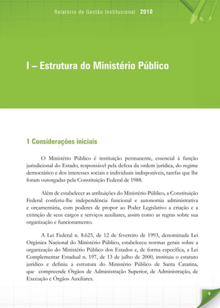 9
1 Considerações iniciais
O Ministério Público é instituição permanente, essencial à função
jurisdicional do Estado, responsável pela defesa da ordem jurídica, do regime
democrático e dos interesses sociais e individuais indisponíveis, tarefas que lhe
foram outorgadas pela Constituição Federal de 1988.
Além de estabelecer as atribuições do Ministério Público, a Constituição
Federal conferiu-lhe independência funcional e autonomia administrativa
e orçamentária, com poderes de propor ao Poder Legislativo a criação e a
extinção de seus cargos e serviços auxiliares, assim como as regras sobre sua
organização e funcionamento.
A Lei Federal n. 8.625, de 12 de fevereiro de 1993, denominada Lei
Orgânica Nacional do Ministério Público, estabeleceu normas gerais sobre a
organização do Ministério Público dos Estados e, de forma específica, a Lei
Complementar Estadual n. 197, de 13 de julho de 2000, instituiu o estatuto
jurídico e definiu a estrutura do Ministério Público de Santa Catarina,
que compreende Órgãos de Administração Superior, de Administração, de
Execução e Órgãos Auxiliares.
I – Estrutura do Ministério Público
 