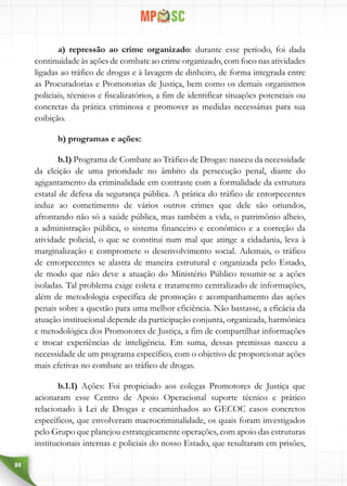 84
a) repressão ao crime organizado: durante esse período, foi dada
continuidade às ações de combate ao crime organizado, com foco nas atividades
ligadas ao tráfico de drogas e à lavagem de dinheiro, de forma integrada entre
as Procuradorias e Promotorias de Justiça, bem como os demais organismos
policiais, técnicos e fiscalizatórios, a fim de identificar situações potenciais ou
concretas da prática criminosa e promover as medidas necessárias para sua
coibição.
b) programas e ações:
b.1) Programa de Combate ao Tráfico de Drogas: nasceu da necessidade
da eleição de uma prioridade no âmbito da persecução penal, diante do
agigantamento da criminalidade em contraste com a formalidade da estrutura
estatal de defesa da segurança pública. A prática do tráfico de entorpecentes
induz ao cometimento de vários outros crimes que dele são oriundos,
afrontando não só a saúde pública, mas também a vida, o patrimônio alheio,
a administração pública, o sistema financeiro e econômico e a correção da
atividade policial, o que se constitui num mal que atinge a cidadania, leva à
marginalização e compromete o desenvolvimento social. Ademais, o tráfico
de entorpecentes se alastra de maneira estrutural e organizada pelo Estado,
de modo que não deve a atuação do Ministério Público resumir-se a ações
isoladas. Tal problema exige coleta e tratamento centralizado de informações,
além de metodologia específica de promoção e acompanhamento das ações
penais sobre a questão para uma melhor eficiência. Não bastasse, a eficácia da
atuação institucional depende da participação conjunta, organizada, harmônica
e metodológica dos Promotores de Justiça, a fim de compartilhar informações
e trocar experiências de inteligência. Em suma, dessas premissas nasceu a
necessidade de um programa específico, com o objetivo de proporcionar ações
mais efetivas no combate ao tráfico de drogas.
b.1.1) Ações: Foi propiciado aos colegas Promotores de Justiça que
acionaram esse Centro de Apoio Operacional suporte técnico e prático
relacionado à Lei de Drogas e encaminhados ao GECOC casos concretos
específicos, que envolveram macrocriminalidade, os quais foram investigados
pelo Grupo que planejou estrategicamente operações, com apoio das estruturas
institucionais internas e policiais do nosso Estado, que resultaram em prisões,
 
