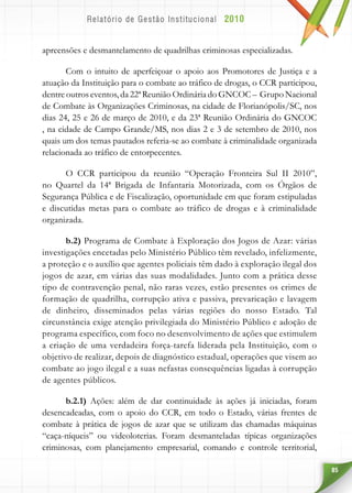 85
apreensões e desmantelamento de quadrilhas criminosas especializadas.
Com o intuito de aperfeiçoar o apoio aos Promotores de Justiça e a
atuação da Instituição para o combate ao tráfico de drogas, o CCR participou,
dentreoutros eventos, da 22ª Reunião Ordinária do GNCOC – Grupo Nacional
de Combate às Organizações Criminosas, na cidade de Florianópolis/SC, nos
dias 24, 25 e 26 de março de 2010, e da 23ª Reunião Ordinária do GNCOC
, na cidade de Campo Grande/MS, nos dias 2 e 3 de setembro de 2010, nos
quais um dos temas pautados referia-se ao combate à criminalidade organizada
relacionada ao tráfico de entorpecentes.
O CCR participou da reunião “Operação Fronteira Sul II 2010”,
no Quartel da 14ª Brigada de Infantaria Motorizada, com os Órgãos de
Segurança Pública e de Fiscalização, oportunidade em que foram estipuladas
e discutidas metas para o combate ao tráfico de drogas e à criminalidade
organizada.
b.2) Programa de Combate à Exploração dos Jogos de Azar: várias
investigações encetadas pelo Ministério Público têm revelado, infelizmente,
a proteção e o auxílio que agentes policiais têm dado à exploração ilegal dos
jogos de azar, em várias das suas modalidades. Junto com a prática desse
tipo de contravenção penal, não raras vezes, estão presentes os crimes de
formação de quadrilha, corrupção ativa e passiva, prevaricação e lavagem
de dinheiro, disseminados pelas várias regiões do nosso Estado. Tal
circunstância exige atenção privilegiada do Ministério Público e adoção de
programa específico, com foco no desenvolvimento de ações que estimulem
a criação de uma verdadeira força-tarefa liderada pela Instituição, com o
objetivo de realizar, depois de diagnóstico estadual, operações que visem ao
combate ao jogo ilegal e a suas nefastas consequências ligadas à corrupção
de agentes públicos.
b.2.1) Ações: além de dar continuidade às ações já iniciadas, foram
desencadeadas, com o apoio do CCR, em todo o Estado, várias frentes de
combate à prática de jogos de azar que se utilizam das chamadas máquinas
“caça-níqueis” ou videoloterias. Foram desmanteladas típicas organizações
criminosas, com planejamento empresarial, comando e controle territorial,
 