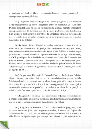 86
tudo dentro da clandestinidade e, na maioria das vezes, com a participação e
corrupção de agentes públicos;
b.3) Programa Execução Regular da Pena: o programa visa a propiciar
o desencadeamento de ações integradas entre os Membros do Ministério
Público com atribuição na área da execução penal a fim de permitir um melhor
acompanhamento do cumprimento das penas e padronizar sua fiscalização,
bem como o conhecimento completo da verdadeira situação carcerária do
nosso Estado para detectar situações de risco e proporcionar as medidas
necessárias a sua solução.
b.3.1) Ações: foram elaborados estudos referentes a temas polêmicos
solicitados por Promotores de Justiça com atribuição na execução penal,
bem como encaminhados modelos de Ações Civis Públicas e outras peças
processuais. Visando sempre ao aperfeiçoamento da atuação institucional,
o CCR participou da solenidade de abertura do Curso de Educação em
Prisões, realizado entre os dias 23 e 27 de agosto de 2010, em Florianópolis.
Esteve, ainda, na apresentação do trabalho realizado pelas Centrais de Penas
Alternativas, na Assembleia Legislativa do Estado de Santa Catarina, no dia 25
de agosto de 2010.
b.4) Programa de Execução do Controle Externo da Atividade Policial:
objetiva implementar ações eficientes ao exercício da função constitucional do
Ministério Público no controle externo da atividade policial, bem como buscar
uma maior integração entre a Instituição e os órgãos policiais encarregados
do controle interno, com o propósito de melhorar os níveis de cooperação e
solidariedade funcional e potencializar a efetividade da Justiça.
b.4.1) Ações: Foi propiciado aos Promotores de Justiça suporte técnico
e prático relacionado ao controle externo da atividade policial, notadamente no
que se refere às vistorias realizadas nas delegacias de polícia.
b.5) Programa de Proteção à Vida: o objetivo desse programa, além
da ação preventiva junto aos organismos sociais, é atentar os Órgãos do
Ministério Público quanto às formas de repressão aos crimes dolosos contra a
vida. Diante da especialização que a atuação no Tribunal do Júri requer, impõe-
 