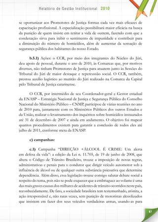 87
se oportunizar aos Promotores de Justiça formas cada vez mais eficazes de
capacitação profissional. A especialização possibilitará maior eficácia na busca
da punição de quem insiste em retirar a vida de outrem, fazendo com que a
condenação sirva para inibir o sentimento de impunidade e contribuir para
a diminuição do número de homicídios, além de aumentar da sensação de
segurança pública dos habitantes do nosso Estado.
b.5.1) Ações: o CCR, por meio dos integrantes do Núcleo do Júri,
deu apoio de pessoal, durante o ano de 2010, às Comarcas que, por motivos
diversos, não tinham Promotores de Justiça para atuarem junto às Sessões do
Tribunal do Júri de maior destaque e repercussão social. O CCR, também,
prestou auxílio logístico ao mutirão do Júri realizado na Comarca da Capital
pelo Tribunal de Justiça catarinense.
O CCR, por intermédio de seu Coordenador-geral e Gestor estadual
da ENASP – Estratégia Nacional de Justiça e Segurança Pública do Conselho
Nacional do Ministério Público – CNMP, participou de várias reuniões no ano
de 2010 para, juntamente com os Ministérios Públicos dos outros Estados e
da União, realizar o levantamento dos inquéritos sobre homicídios instaurados
até 31 de dezembro de 2007 e ainda em andamento. O objetivo foi mapear
quantos procedimentos existem para garantir a conclusão de todos eles até
julho de 2011, conforme meta da ENASP.
c) campanhas:
c.1) Campanha “DIREÇÃO +ÁLCOOL É CRIME: Um alerta
em defesa da vida”: a edição da Lei n. 11.705, de 19 de junho de 2008, que
altera o Código de Trânsito Brasileiro, trouxe a imposição de novas regras,
administrativas e penais para o condutor que dirigir veículo automotor sob a
influência de álcool ou de qualquer outra substância psicoativa que determine
dependência. Além disso, essa legislação trouxe consigo salutar debate social a
respeito do tema, pois não se pode esquecer que a embriaguez ao volante é uma
das mais graves causas dos milhares de acidentes de trânsito ocorridos neste país,
reconhecidamente. De fato, a sociedade brasileira tem testemunhado, atônita, a
ação irresponsável e, não raras vezes, sem punição de motoristas alcoolizados
que insistem em fazer dos seus veículos verdadeiras armas, usando-as para
 