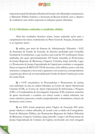 90
responsáveispelafiscalizaçãotributáriadoEstadoedosMunicípioscatarinenses,
o Ministério Público Federal e a Secretaria da Receita Federal, com o objetivo
de estabelecer uma efetiva repressão às infrações penais tributárias.
8.3.3.2 Atividades realizadas e resultados obtidos
Além dos resultados descritos acima, foram realizadas ações para o
cumprimento das metas estabelecidas no Plano Geral de Atuação, destacando-
se as seguintes ações:
1) análise, por meio do Sistema de Administração Tributária – SAT,
da Secretaria de Estado da Fazenda, de decisões proferidas pelo Conselho
Estadual de Contribuintes, o que resultou num total de 551 notificações fiscais
analisadas, das quais aproximadamente 254 foram remetidas às Promotorias
de Justiça Regionais de Blumenau, Chapecó, Criciúma, Itajaí, Joinville, Lages
e à Promotoria de Justiça Especializada da Capital para combater a sonegação
fiscal, no importe de R$ 92.103.759,46 (noventa e dois milhões, cento e três mil,
setecentos e cinquenta e nove reais e quarenta e seis centavos), correspondentes
à quantia que deixou de ser arrecadada pelo Estado de Santa Catarina por conta
da evasão fiscal.
2) o COT encaminhou às Procuradorias e Promotorias de Justiça
com atribuição na área na ordem tributária, ao Centro de Apoio Operacional
Criminal (CCR), ao Centro de Apoio Operacional de Informação e Pesquisa
(CIP) e à Coordenadoria de Investigações Especiais (CIE) inúmeros materiais
de apoio envolvendo o combate aos crimes contra a ordem tributária, tais
como relatórios, pareceres, estudos jurisprudenciais e doutrinários, esboços de
denúncias, entre outros.
3) em 2010, foram propostas pelos Órgãos de Execução 869 ações
penais relativas à ordem tributária, de acordo com os dados da Corregedoria-
Geral do Ministério Público, das Promotorias Regionais da Ordem Tributária
de Blumenau, Chapecó, Criciúma, Itajaí, Joinville e Lages e da Promotorias de
Justiça Especializada da Comarca da Capital, envolvendo um total sonegado
 