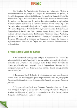 10
São Órgãos da Administração Superior do Ministério Público a
Procuradoria-Geral de Justiça, o Colégio de Procuradores de Justiça, o
Conselho Superior do Ministério Público e a Corregedoria- Geral do Ministério
Público. São Órgãos de Administração do Ministério Público as Procuradorias
de Justiça e as Promotorias de Justiça. Para desempenhar as atribuições
definidas constitucionalmente, o Ministério Público possui como Órgãos de
Execução o Procurador-Geral de Justiça, o Colégio de Procuradores de Justiça,
o Conselho Superior do Ministério Público, a Coordenadoria de Recursos, os
Procuradores de Justiça e os Promotores de Justiça. Por fim, também fazem
parte da estrutura organizacional do Ministério Público os Órgãos Auxiliares,
quais sejam, a Secretaria-Geral do Ministério Público, a Ouvidoria, os Centros
de Apoio Operacional, a Comissão de Concurso, o Centro de Estudos e
Aperfeiçoamento Funcional, os Órgãos de Apoio Técnico e Administrativo e
os Estagiários.
2 Procuradoria-Geral de Justiça
A Procuradoria-Geral de Justiça é Órgão da Administração Superior do
Ministério Público. A chefia da Instituição cabe ao Procurador-Geral de Justiça,
nomeado pelo Governador do Estado, a partir de lista tríplice formada em
eleição pelos Membros da Instituição, dentre Procuradores e Promotores de
Justiça com mais de 10 anos de carreira, para mandato de dois anos, permitida
uma recondução.
O Procurador-Geral de Justiça é substituído, em seus impedimentos
e suas faltas, ou por delegação, pelo Subprocurador-Geral de Justiça para
Assuntos Administrativos e pelo Subprocurador-Geral de Justiça para Assuntos
Jurídicos.
A Subprocuradoria-Geral para Assuntos Administrativos tem dentre
suas principais funções a de exercer a Coordenação-Geral dos Órgãos e
Serviços Auxiliares de apoio técnico e administrativo, além das atribuições
delegadas pelo Procurador-Geral de Justiça.
 