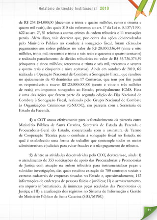 91
de R$ 234.184.000,00 (duzentos e trinta e quatro milhões, cento e oitenta e
quatro mil reais), das quais 310 são referentes ao art. 1º da Lei n. 8.137/1990,
622 ao art. 2º, 51 relativas a outros crimes da ordem tributária e 11 transações
penais. Além disso, vale destacar que, por conta das ações desencadeadas
pelo Ministério Público no combate à sonegação fiscal, foram efetuados
pagamentos aos cofres públicos no valor de R$ 28.030.336,44 (vinte e oito
milhões, trinta mil, trezentos e trinta e seis reais e quarenta e quatro centavos)
e realizado parcelamento de dívidas tributárias no valor de R$ 55.736.374,59
(cinquenta e cinco milhões, setecentos e trinta e seis mil, trezentos e setenta
e quatro reais e cinquenta e nove centavos). Ainda em outubro de 2010, foi
realizada a Operação Nacional de Combate à Sonegação Fiscal, que resultou
no ajuizamento de 43 denúncias em 17 Comarcas, que tem por fim punir
os responsáveis e reaver R$123.000.000,00 (cento e vinte e três milhões
de reais) em impostos sonegados ao Estado, principalmente ICMS. Essa
é uma das ações que fazem parte da segunda edição do Dia Nacional de
Combate à Sonegação Fiscal, realizado pelo Grupo Nacional de Combate
às Organizações Criminosas (GNCOC), em parceria com a Secretaria de
Estado da Fazenda.
4) o COT atuou efetivamente para o fortalecimento da parceria entre
Ministério Público de Santa Catarina, Secretaria de Estado da Fazenda e
Procuradoria-Geral do Estado, concretizada com a assinatura de Termo
de Cooperação Técnica para o combate à sonegação fiscal no Estado, no
qual é estabelecido uma forma de trabalho que contemple todos os meios
administrativos e judiciais para evitar fraudes e o não pagamento de tributos.
5) dentre as atividades desenvolvidas pelo COT, destacam-se, ainda: I)
o atendimento de 353 solicitações de apoio das Procuradorias e Promotorias
de Justiça com atuação na ordem tributária para instrumentalizar peças e
subsidiar investigações, das quais resultou extração de 780 contratos sociais e
extratos cadastrais de empresas situadas no Estado e, aproximadamente, 142
informações de endereços de pessoas físicas e jurídicas; II) o armazenamento,
em arquivo informatizado, de inúmeras peças recebidas das Promotorias de
Justiça; e III) a atualização dos registros no Sistema de Informação e Gestão
do Ministério Público de Santa Catarina (SIG/MPSC)
 