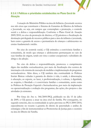 93
8.3.4.1 Políticas e prioridades estabelecidas no Plano Geral de
Atuação
A atuação do Ministério Público na área da Infância e Juventude ocorreu
nos três eixos que constituem o Sistema de Garantias de Direitos da Infância
e Juventude, ou seja, em campos que contemplam a promoção, o controle
social e a defesa e responsabilização. Conforme o Plano Geral de Atuação
2009/2010, no eixo da promoção de direitos, o CIJ priorizou a fiscalização da
destinação privilegiada de recursos públicos para a área da infância e juventude,
bem como a garantia de acesso e permanência de crianças e adolescentes no
ensino fundamental e médio.
No eixo do controle social, o CIJ estimulou a convivência familiar e
comunitária, de modo que crianças e adolescentes permaneçam no seio de
suas famílias de origem, tendo em vista o caráter excepcional e subsidiário do
abrigo e da adoção.
No eixo da defesa e responsabilização, promoveu o cumprimento
digno das medidas socioeducativas, por meio da fiscalização dos centros de
internação e do sistema de execução de medidas e implementação de programas
socioeducativos. Além disso, o CIJ também deu continuidade às Políticas
Sociais Básicas voltadas à garantia do direito à vida, à saúde, à alimentação,
à educação, ao esporte, ao lazer, à profissionalização, à cultura, à dignidade,
ao respeito, à liberdade e à convivência familiar e comunitária, assim como
às Políticas de Proteção Especial e Socioeducativas, por meio da implantação
ou operacionalização e avaliação dos programas, das ações, dos projetos e das
atividades já existentes.
Por força do Ato n. 346/2009/PGJ, publicado no dia 15 de julho
de 2009, o CIJ passou a atuar na área cível de família. Por conseguinte, no
segundo semestre, deu-se continuidade às ações previstas no PGA 2009/2010,
especialmente no tocante à garantia do direito de paternidade e análise de
estratégias a fim de instrumentalizar as Promotorias de Justiça para o exercício
na área do Direito de Família.
 