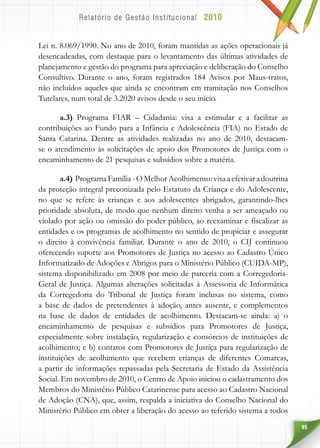 95
Lei n. 8.069/1990. No ano de 2010, foram mantidas as ações operacionais já
desencadeadas, com destaque para o levantamento das últimas atividades de
planejamento e gestão do programa para apreciação e deliberação do Conselho
Consultivo. Durante o ano, foram registrados 184 Avisos por Maus-tratos,
não incluídos aqueles que ainda se encontram em tramitação nos Conselhos
Tutelares, num total de 3.2020 avisos desde o seu início.
a.3) Programa FIAR – Cidadania: visa a estimular e a facilitar as
contribuições ao Fundo para a Infância e Adolescência (FIA) no Estado de
Santa Catarina. Dentre as atividades realizadas no ano de 2010, destacam-
se o atendimento às solicitações de apoio dos Promotores de Justiça com o
encaminhamento de 21 pesquisas e subsídios sobre a matéria.
a.4) ProgramaFamília-OMelhorAcolhimento:visaaefetivaradoutrina
da proteção integral preconizada pelo Estatuto da Criança e do Adolescente,
no que se refere às crianças e aos adolescentes abrigados, garantindo-lhes
prioridade absoluta, de modo que nenhum direito venha a ser ameaçado ou
violado por ação ou omissão do poder público, ao reexaminar e fiscalizar as
entidades e os programas de acolhimento no sentido de propiciar e assegurar
o direito à convivência familiar. Durante o ano de 2010, o CIJ continuou
oferecendo suporte aos Promotores de Justiça no acesso ao Cadastro Único
Informatizado de Adoções e Abrigos para o Ministério Público (CUIDA-MP),
sistema disponibilizado em 2008 por meio de parceria com a Corregedoria-
Geral de Justiça. Algumas alterações solicitadas à Assessoria de Informática
da Corregedoria do Tribunal de Justiça foram inclusas no sistema, como
a base de dados de pretendentes à adoção, antes ausente, e complementos
na base de dados de entidades de acolhimento. Destacam-se ainda: a) o
encaminhamento de pesquisas e subsídios para Promotores de Justiça,
especialmente sobre instalação, regularização e consórcios de instituições de
acolhimento; e b) contatos com Promotores de Justiça para regularização de
instituições de acolhimento que recebem crianças de diferentes Comarcas,
a partir de informações repassadas pela Secretaria de Estado da Assistência
Social. Em novembro de 2010, o Centro de Apoio iniciou o cadastramento dos
Membros do Ministério Público Catarinense para acesso ao Cadastro Nacional
de Adoção (CNA), que, assim, respalda a iniciativa do Conselho Nacional do
Ministério Público em obter a liberação do acesso ao referido sistema a todos
 