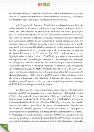 96
os Ministérios Públicos Estaduais. Atualmente, todos os Promotores de Justiça
de Santa Catarina com atribuição na área da infância e juventude já receberam
seu respectivo login e senha para acompanhamento do sistema.
a.5) Programa de Assessoria Psicológica nos Procedimentos Judiciais
e Extrajudiciais de Crianças e Adolescentes em Situação de Risco - PAPSI:
criado em 2004, consiste na prestação de assessoria em ciência psicológica
para os Promotores de Justiça da Infância e Juventude, em finalidades diversas,
tais como: a) subsidiar a definição de medida socioeducativa mais adequada
para adolescentes autores de ato infracional; b) avaliar situação de risco em
crianças vítimas de violência; c) mediar criança ou adolescente, pais e escola
para resolver evasão ou dificuldades escolares; d) mediar situação de conflito
familiar intergeracional; e e) integrar equipe de atendimento em projetos
de Justiça Restaurativa ou Terapêutica. Em 2009, considerando a recente
legislação sobre estágios (Lei n. 11.788/2008), que exige a manutenção de
um supervisor local na instituição concedente, o programa passou a restringir
sua atuação nas Comarcas onde haja um profissional que possa efetivamente
atuar como supervisor. O Programa também foi inserido como modalidade
do Programa de Estágio do MPSC (instituído pelo Ato n. 087/2009/PGJ), no
qual o gerenciamento principal está sob a responsabilidade da Coordenação de
Recursos Humanos – CORH. No ano de 2010, apenas as Promotorias de Justiça
da Infância e Juventude e da Cidadania da Comarca de Lages continuaram
tendo acesso ao Programa, tendo em vista a atuação de professora psicóloga
da UNIPLAC como supervisora dos estágios.
a.6) Programa de DNA em audiência de Santa Catarina (PRODNASC):
iniciado em 2007, em parceria com o Poder Judiciário - Tribunal de Justiça
(TJSC), a Secretaria de Estado da Saúde (SES), o Conselho de Secretarias
Municipais de Saúde do Estado de Santa Catarina (COSEMS.SC), a Fundação
Universidade do Estado de Santa Catarina (UDESC) e o Instituto Paternidade
Responsável, visa a possibilitar às partes hipossuficientes, beneficiárias
da assistência judiciária gratuita, a realização do exame de DNA para o
reconhecimento de paternidade nos procedimentos administrativos e judiciais.
O programa prevê a disponibilização inicial de 1.500 kits por ano, a partir de um
sistema de requisição e controle de quantidade. Em 2010, foram mantidas as
ações já desencadeadas, como o acompanhamento das informações prestadas
 