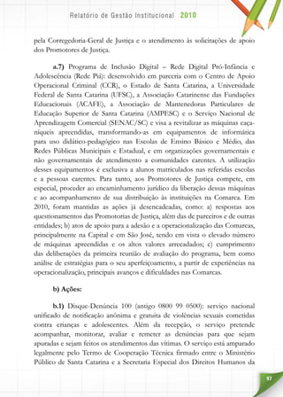 97
pela Corregedoria-Geral de Justiça e o atendimento às solicitações de apoio
dos Promotores de Justiça.
a.7) Programa de Inclusão Digital – Rede Digital Pró-Infância e
Adolescência (Rede Piá): desenvolvido em parceria com o Centro de Apoio
Operacional Criminal (CCR), o Estado de Santa Catarina, a Universidade
Federal de Santa Catarina (UFSC), a Associação Catarinense das Fundações
Educacionais (ACAFE), a Associação de Mantenedoras Particulares de
Educação Superior de Santa Catarina (AMPESC) e o Serviço Nacional de
Aprendizagem Comercial (SENAC/SC) e visa a revitalizar as máquinas caça-
níqueis apreendidas, transformando-as em equipamentos de informática
para uso didático-pedagógico nas Escolas de Ensino Básico e Médio, das
Redes Públicas Municipais e Estadual, e em organizações governamentais e
não governamentais de atendimento a comunidades carentes. A utilização
desses equipamentos é exclusiva a alunos matriculados nas referidas escolas
e a pessoas carentes. Para tanto, aos Promotores de Justiça compete, em
especial, proceder ao encaminhamento jurídico da liberação dessas máquinas
e ao acompanhamento de sua distribuição às instituições na Comarca. Em
2010, foram mantidas as ações já desencadeadas, como: a) respostas aos
questionamentos das Promotorias de Justiça, além das de parceiros e de outras
entidades; b) atos de apoio para a adesão e a operacionalização das Comarcas,
principalmente na Capital e em São José, tendo em vista o elevado número
de máquinas apreendidas e os altos valores arrecadados; c) cumprimento
das deliberações da primeira reunião de avaliação do programa, bem como
análise de estratégias para o seu aperfeiçoamento, a partir de experiências na
operacionalização, principais avanços e dificuldades nas Comarcas.
b) Ações:
b.1) Disque-Denúncia 100 (antigo 0800 99 0500): serviço nacional
unificado de notificação anônima e gratuita de violências sexuais cometidas
contra crianças e adolescentes. Além da recepção, o serviço pretende
acompanhar, monitorar, avaliar e remeter as denúncias para que sejam
apuradas e sejam feitos os atendimentos das vítimas. O serviço está amparado
legalmente pelo Termo de Cooperação Técnica firmado entre o Ministério
Público de Santa Catarina e a Secretaria Especial dos Direitos Humanos da
 