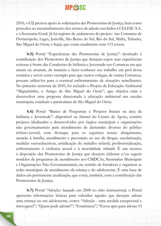 100
2010, o CIJ prestou apoio às solicitações das Promotorias de Justiça, bem como
procedeu ao encaminhamento dos termos de adesão recebidos à CELESC S.A.
e à Secretaria-Geral. Já há registro de andamento do projeto nas Comarcas de
Florianópolis, Lages, Joinville, São Bento do Sul, Rio do Sul, Mafra, Tubarão,
São Miguel do Oeste e Itajaí, que conta atualmente com 113 jovens.
b.5) Portal “Experiências das Promotorias de Justiça”: destinado à
contribuição dos Promotores de Justiça que desejam expor suas experiências
exitosas à frente das Curadorias da Infância e Juventude nas Comarcas em que
atuam ou atuaram, de maneira a fazer conhecer seu trabalho em prol dessa
temática e servir como exemplo para que outros colegas, de outras Comarcas,
possam utilizá-los para o eventual enfrentamento de situações semelhantes.
No primeiro semestre de 2010, foi incluído o Projeto de Educação Ambiental
“Miguelzinho, o Amigo de São Miguel do Oeste”, que objetiva criar e
desenvolver uma proposta direcionada à educação ambiental nas escolas
municipais, estaduais e particulares de São Miguel do Oeste.
b.6) Portal “Banco de Programas e Projetos Sociais na área da
Infância e Juventude”: disponível na Intranet do Centro de Apoio, contém
projetos idealizados e desenvolvidos por órgãos municipais e organizações
não governamentais para atendimento de demandas diversas do público
infanto-juvenil, com destaque para os seguintes temas: abrigamento,
atenção à família, atendimento e prevenção ao uso de drogas, escolarização,
medidas socioeducativas, erradicação do trabalho infantil, profissionalização,
enfrentamento à violência sexual e à mortalidade infantil. É um recurso
à disposição das Promotorias de Justiça que desejem elaborar e/ou sugerir
modelos de programas de atendimento aos CMDCAs, Secretarias Municipais
e Organizações Não Governamentais, no sentido de fortalecer e organizar as
redes municipais de atendimento da criança e do adolescente. É uma base de
dados em permanente atualização, que conta, também, com a contribuição das
Promotorias de Justiça.
b.7) Portal “Adoção: lançado em 2008 no sítio institucional, o Portal
apresenta informações básicas para subsidiar aqueles que desejam adotar
uma criança ou um adolescente, como: “Adoção - uma medida excepcional e
irrevogável”; “Quem pode adotar?”; “Estatísticas”; “Estou apto para adotar. O
 