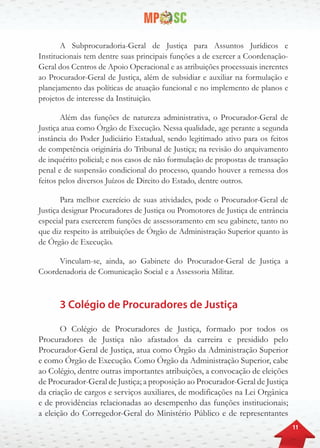 11
A Subprocuradoria-Geral de Justiça para Assuntos Jurídicos e
Institucionais tem dentre suas principais funções a de exercer a Coordenação-
Geral dos Centros de Apoio Operacional e as atribuições processuais inerentes
ao Procurador-Geral de Justiça, além de subsidiar e auxiliar na formulação e
planejamento das políticas de atuação funcional e no implemento de planos e
projetos de interesse da Instituição.
Além das funções de natureza administrativa, o Procurador-Geral de
Justiça atua como Órgão de Execução. Nessa qualidade, age perante a segunda
instância do Poder Judiciário Estadual, sendo legitimado ativo para os feitos
de competência originária do Tribunal de Justiça; na revisão do arquivamento
de inquérito policial; e nos casos de não formulação de propostas de transação
penal e de suspensão condicional do processo, quando houver a remessa dos
feitos pelos diversos Juízos de Direito do Estado, dentre outros.
Para melhor exercício de suas atividades, pode o Procurador-Geral de
Justiça designar Procuradores de Justiça ou Promotores de Justiça de entrância
especial para exercerem funções de assessoramento em seu gabinete, tanto no
que diz respeito às atribuições de Órgão de Administração Superior quanto às
de Órgão de Execução.
Vinculam-se, ainda, ao Gabinete do Procurador-Geral de Justiça a
Coordenadoria de Comunicação Social e a Assessoria Militar.
3 Colégio de Procuradores de Justiça
O Colégio de Procuradores de Justiça, formado por todos os
Procuradores de Justiça não afastados da carreira e presidido pelo
Procurador-Geral de Justiça, atua como Órgão da Administração Superior
e como Órgão de Execução. Como Órgão da Administração Superior, cabe
ao Colégio, dentre outras importantes atribuições, a convocação de eleições
de Procurador-Geral de Justiça; a proposição ao Procurador-Geral de Justiça
da criação de cargos e serviços auxiliares, de modificações na Lei Orgânica
e de providências relacionadas ao desempenho das funções institucionais;
a eleição do Corregedor-Geral do Ministério Público e de representantes
 