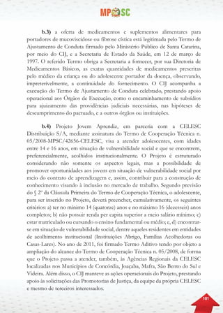 101
b.3) a oferta de medicamentos e suplementos alimentares para
portadores de mucoviscidose ou fibrose cística está legitimada pelo Termo de
Ajustamento de Conduta firmado pelo Ministério Público de Santa Catarina,
por meio do CIJ, e a Secretaria de Estado da Saúde, em 12 de março de
1997. O referido Termo obriga a Secretaria a fornecer, por sua Diretoria de
Medicamentos Básicos, as exatas quantidades de medicamentos prescritas
pelo médico da criança ou do adolescente portador da doença, observando,
impreterivelmente, a continuidade do fornecimento. O CIJ acompanha a
execução do Termo de Ajustamento de Conduta celebrado, prestando apoio
operacional aos Órgãos de Execução, como o encaminhamento de subsídios
para ajuizamento das providências judiciais necessárias, nas hipóteses de
descumprimento do pactuado, e a outros órgãos ou instituições.
b.4) Projeto Jovem Aprendiz, em parceria com a CELESC
Distribuição S/A, mediante assinatura do Termo de Cooperação Técnica n.
05/2008-MPSC/42656-CELESC, visa a atender adolescentes, com idades
entre 14 e 16 anos, em situação de vulnerabilidade social e que se encontrem,
preferencialmente, acolhidos institucionalmente. O Projeto é estruturado
considerando não somente os aspectos legais, mas a possibilidade de
promover oportunidades aos jovens em situação de vulnerabilidade social por
meio do contrato de aprendizagem e, assim, contribuir para a construção de
conhecimento visando à inclusão no mercado de trabalho. Segundo previsão
do § 2º da Cláusula Primeira do Termo de Cooperação Técnica, o adolescente,
para ser inserido no Projeto, deverá preencher, cumulativamente, os seguintes
critérios: a) ter no mínimo 14 (quatorze) anos e no máximo 16 (dezesseis) anos
completos; b) não possuir renda per capita superior a meio salário mínimo; c)
estar matriculado ou cursando o ensino fundamental ou médio; e, d) encontrar-
se em situação de vulnerabilidade social, dentre aqueles residentes em entidades
de acolhimento institucional (Instituições Abrigo, Famílias Acolhedoras ou
Casas-Lares). No ano de 2011, foi firmado Termo Aditivo tendo por objeto a
ampliação do alcance do Termo de Cooperação Técnica n. 05/2008, de forma
que o Projeto passa a atender, também, às Agências Regionais da CELESC
localizadas nos Municípios de Concórdia, Joaçaba, Mafra, São Bento do Sul e
Videira. Além disso, o CIJ manteve as ações operacionais do Projeto, prestando
apoio às solicitações das Promotorias de Justiça, da equipe da própria CELESC
e mesmo de terceiros interessados.
 