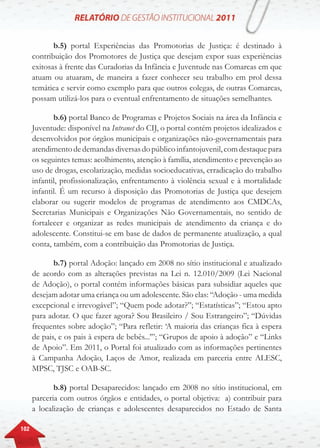 102
b.5) portal Experiências das Promotorias de Justiça: é destinado à
contribuição dos Promotores de Justiça que desejam expor suas experiências
exitosas à frente das Curadorias da Infância e Juventude nas Comarcas em que
atuam ou atuaram, de maneira a fazer conhecer seu trabalho em prol dessa
temática e servir como exemplo para que outros colegas, de outras Comarcas,
possam utilizá-los para o eventual enfrentamento de situações semelhantes.
b.6) portal Banco de Programas e Projetos Sociais na área da Infância e
Juventude: disponível na Intranet do CIJ, o portal contém projetos idealizados e
desenvolvidos por órgãos municipais e organizações não-governamentais para
atendimentodedemandasdiversasdopúblicoinfantojuvenil,comdestaquepara
os seguintes temas: acolhimento, atenção à família, atendimento e prevenção ao
uso de drogas, escolarização, medidas socioeducativas, erradicação do trabalho
infantil, profissionalização, enfrentamento à violência sexual e à mortalidade
infantil. É um recurso à disposição das Promotorias de Justiça que desejem
elaborar ou sugerir modelos de programas de atendimento aos CMDCAs,
Secretarias Municipais e Organizações Não Governamentais, no sentido de
fortalecer e organizar as redes municipais de atendimento da criança e do
adolescente. Constitui-se em base de dados de permanente atualização, a qual
conta, também, com a contribuição das Promotorias de Justiça.
b.7) portal Adoção: lançado em 2008 no sítio institucional e atualizado
de acordo com as alterações previstas na Lei n. 12.010/2009 (Lei Nacional
de Adoção), o portal contém informações básicas para subsidiar aqueles que
desejam adotar uma criança ou um adolescente. São elas: “Adoção - uma medida
excepcional e irrevogável”; “Quem pode adotar?”; “Estatísticas”; “Estou apto
para adotar. O que fazer agora? Sou Brasileiro / Sou Estrangeiro”; “Dúvidas
frequentes sobre adoção”; “Para refletir: ‘A maioria das crianças fica à espera
de pais, e os pais à espera de bebês...’”; “Grupos de apoio à adoção” e “Links
de Apoio”. Em 2011, o Portal foi atualizado com as informações pertinentes
à Campanha Adoção, Laços de Amor, realizada em parceria entre ALESC,
MPSC, TJSC e OAB-SC.
b.8) portal Desaparecidos: lançado em 2008 no sítio institucional, em
parceria com outros órgãos e entidades, o portal objetiva: a) contribuir para
a localização de crianças e adolescentes desaparecidos no Estado de Santa
 