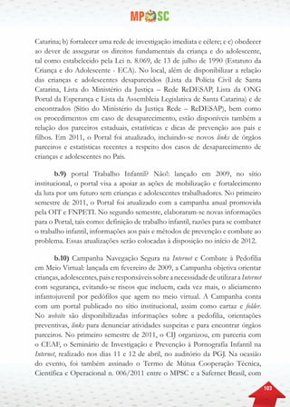 103
Catarina; b) fortalecer uma rede de investigação imediata e célere; e c) obedecer
ao dever de assegurar os direitos fundamentais da criança e do adolescente,
tal como estabelecido pela Lei n. 8.069, de 13 de julho de 1990 (Estatuto da
Criança e do Adolescente - ECA). No local, além de disponibilizar a relação
das crianças e adolescentes desaparecidos (Lista da Polícia Civil de Santa
Catarina, Lista do Ministério da Justiça – Rede ReDESAP, Lista da ONG
Portal da Esperança e Lista da Assembleia Legislativa de Santa Catarina) e de
encontrados (Sítio do Ministério da Justiça Rede – ReDESAP), bem como
os procedimentos em caso de desaparecimento, estão disponíveis também a
relação dos parceiros estaduais, estatísticas e dicas de prevenção aos pais e
filhos. Em 2011, o Portal foi atualizado, incluindo-se novos links de órgãos
parceiros e estatísticas recentes a respeito dos casos de desaparecimento de
crianças e adolescentes no País.
b.9) portal Trabalho Infantil? Não!: lançado em 2009, no sítio
institucional, o portal visa a apoiar as ações de mobilização e fortalecimento
da luta por um futuro sem crianças e adolescentes trabalhadores. No primeiro
semestre de 2011, o Portal foi atualizado com a campanha anual promovida
pela OIT e FNPETI. No segundo semestre, elaboraram-se novas informações
para o Portal, tais como: definição de trabalho infantil, razões para se combater
o trabalho infantil, informações aos pais e métodos de prevenção e combate ao
problema. Essas atualizações serão colocadas à disposição no início de 2012.
b.10) Campanha Navegação Segura na Internet e Combate à Pedofilia
em Meio Virtual: lançada em fevereiro de 2009, a Campanha objetiva orientar
crianças,adolescentes,paiseresponsáveissobreanecessidadedeutilizaraInternet
com segurança, evitando-se riscos que incluem, cada vez mais, o aliciamento
infantojuvenil por pedófilos que agem no meio virtual. A Campanha conta
com um portal publicado no sítio institucional, assim como cartaz e folder.
No website são disponibilizadas informações sobre a pedofilia, orientações
preventivas, links para denunciar atividades suspeitas e para encontrar órgãos
parceiros. No primeiro semestre de 2011, o CIJ organizou, em parceria com
o CEAF, o Seminário de Investigação e Prevenção à Pornografia Infantil na
Internet, realizado nos dias 11 e 12 de abril, no auditório da PGJ. Na ocasião
do evento, foi também assinado o Termo de Mútua Cooperação Técnica,
Científica e Operacional n. 006/2011 entre o MPSC e a Safernet Brasil, com
 