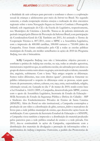 104
a finalidade de unir esforços para prevenir e combater o abuso e a exploração
sexual de crianças e adolescentes por meio da Internet no Brasil. No segundo
semestre, a citada cooperação técnica ensejou a realização de dois encontros
regionais sobre o tema Navegação Segura na Internet e Combate à Pornografia
Infantil, sob organização do CIJ e da Escola do Legislativo, respectivamente,
nos Municípios de Criciúma e Joinville. Tratou-se de palestra ministrada em
período integral pelo Diretor de Prevenção da Safernet Brasil, com participação
da Coordenadora-Geral do CIJ. Também em 2011, foi assinado o Termo de
Cooperação Técnica n. 007/2011, entre o MPSC e a Assembleia Legislativa,
com a impressão de 400.000 cartilhas, 100.000 cartazes e 750.000 folders da
Campanha. Esses foram endereçados pelo CIJ a todas as escolas públicas
municipais do Estado, em moldes semelhantes às ações de 2010 do Programa
Bullying, isso não é brincadeira.
b.11) Campanha Bullying: isso não é brincadeira: objetiva prevenir e
combater a prática do bullying nas escolas, ou seja, todas as atitudes agressivas,
intencionaiserepetitivasque,noambienteescolar,sãoadotadasporumalunoou
grupodealunoscontraoutroalunoougrupo,semmotivaçãoevidente,causando
dor, angústia, sofrimento. Com o lema “Seja amigo: respeite as diferenças.
Somos todos diferentes, mas com direitos iguais”, pretende-se fomentar no
público infantojuvenil o respeito às diferenças entre as pessoas, sejam quais
forem: de pensamento, valores, culturas, cor, raça, etnia, nacionalidade, religião,
orientação sexual, etc. Lançada no dia 1º de março de 2010, tendo como base
a Lei Estadual n. 14.651/2009, a Campanha, desenvolvida pelo MPSC, contou
com o apoio da Assembleia Legislativa, Secretaria de Estado da Educação -
SED, Secretaria do Estado da Segurança Pública e Defesa do Cidadão - SSP
e Sindicato dos Estabelecimentos Privados de Ensino de Santa Catarina
(SINEPE). Além do Portal no sítio institucional, a Campanha contemplou a
produção de um vídeo e a distribuição de gibis, cartazes, folders e marcadores de
livros para a rede pública municipal de ensino, que desenvolve ações locais de
mobilização. Com a parceria da Secretaria Estadual de Educação e o SINEPE,
a Campanha visou também a impressão e a distribuição do material produzido
pelos parceiros para a rede pública estadual de ensino e a rede privada. Em
2011, deu-se continuidade às ações da Campanha, especialmente com a
distribuição dos materiais de divulgação e prestação de informações sobre a
problemática do bullying à imprensa. Outrossim, a pedido das Promotorias de
 