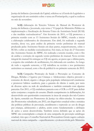 105
Justiça da Infância e Juventude da Capital, solicitou-se à Escola do Legislativo a
organização de um seminário sobre o tema em Florianópolis, o qual se realizou
no mês de novembro.
b.12) elaboração do Terceiro Volume do Manual do Promotor de
Justiça da Infância e Juventude, cujo tema é “O papel do Ministério Público na
implementação e fiscalização do Sistema Único da Assistência Social (SUAS)
e das medidas socioeducativas”. Em fevereiro de 2011, o CIJ promoveu a
primeira reunião com as 13 Assistentes Sociais do MPSC, visando a iniciar
a elaboração colaborativa do documento. Em abril, foi realizada a segunda
reunião, dessa vez, para análise da primeira versão preliminar do manual
produzido pelas Assistentes Sociais em duas partes, respectivamente, sobre o
SUAS e sobre as medidas socioeducativas. Em maio, no bojo do 2º Encontro
das Assistentes Sociais do MPSC, foi realizada a terceira reunião, com o fito
de análise e correção da segunda versão preliminar do manual. Nova revisão
integral do manual foi entregue ao CIJ em agosto, ao passo que a última parte,
a respeito das entidades de acolhimento, foi elaborada em outubro. Ao longo
de todo o segundo semestre, o CIJ trabalhou na revisão e nos pertinentes
acréscimos ao manual, com o fito de publicá-lo no primeiro semestre de 2012.
b.13) Campanha Promoção da Saúde e Prevenção ao Consumo de
Drogas, Bebidas e Cigarros por Crianças e Adolescentes: objetiva prevenir o
consumo de álcool, cigarro e drogas pela população infantojuvenil catarinense
e promover hábitos saudáveis, para a garantia do direito à saúde, por meio
de diversas ações na rede de atendimento e também contando com algumas
parcerias. Em 2011, o CIJ estabeleceu parceria com o CCR e o CCF para definir
ações conjuntas a respeito do assunto. Dando cumprimento às deliberações, foi
desenvolvido um questionário concernente às áreas de atuação dos três Centros
de Apoio, remetido aos Promotores de Justiça via ofício-circular. As respostas
das Promotorias subsidiarão, em 2012, um diagnóstico estadual sobre a temática
das políticas públicas de prevenção, atendimento e repressão ao uso de drogas
por crianças, adolescentes e adultos, assim como fundamentarão a definição
de ações a serem desenvolvidas. Também restou definido que as ações do
MPSC não contemplarão a criação de uma campanha de prevenção antidrogas
estadual, visto que o Conselho Nacional de Procuradores Gerais sugere a adoção
nacional de única campanha – especificamente a já desenvolvida pelo Ministério
 