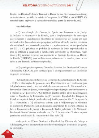 106
Público do Distrito Federal e Territórios. Dessa forma, diversos contatos foram
estabelecidos no sentido de aderir à Campanha do CNPG e do MPDFT. Os
materiais serão impressos e veiculados na mídia a partir de março de 2012.
c) atividades:
c.1) aproximação do Centro de Apoio aos Promotores de Justiça
da Infância e Juventude e da Família, com a implementação de estratégias
que focalizam o atendimento prioritário às Promotorias de Justiça em suas
atividades-fim. No âmbito das pesquisas jurídicas, além de manter constante
alimentação do seu acervo de pesquisa e o aprimoramento de sua produção,
em 2011, o CIJ priorizou os pedidos de aquisição de livros especializados na
área da infância e juventude e família para incremento da Biblioteca. Além
disso, o CIJ também renovou sua associação ao Instituto Brasileiro de Direito
de Família (IBDFAM) para melhor acompanhamento da matéria, além de dar
início a um diretório eletrônico específico.
c.2) participação e apoio ao Conselho Estadual dos Direitos da Criança e
Adolescente (CEDCA), com destaque para o acompanhamento das discussões
no grupo eletrônico.
c.3) participação em Sessões da Comissão Estadual Judiciária de Adoção
- CEJA e elaboração de pareceres nos Procedimentos de Habilitação para
Adoção Internacional, como atividade de assessoramento do Coordenador ao
Procurador-Geral de Justiça, com o registro de participação em cinco sessões e
a emissão de 24 pareceres. O CIJ também prestou amplo apoio na divulgação,
entre os Membros da Instituição, do 8º Encontro Estadual dos Grupos de
Estudos e Apoio à Adoção, realizado em Joinville, nos dias 30 e 31 de agosto de
2011. Outrossim, o CIJ estabeleceu contato com a PGJ para que os Membros
do Ministério Público fossem convocados a participar do Fórum Estadual de
Juízes, Promotores de Justiça e Técnicos do Poder Judiciário e do Ministério
Público de Santa Catarina, realizado em 1º e 2 de setembro. Todo o suporte
pertinente à realização do encontro foi feito pelo CIJ.
c.4) apoio ao Fórum Nacional e Estadual dos Direitos da Criança e
Adolescente, com o acompanhamento das comunicações eletrônicas do grupo
de discussão.
 