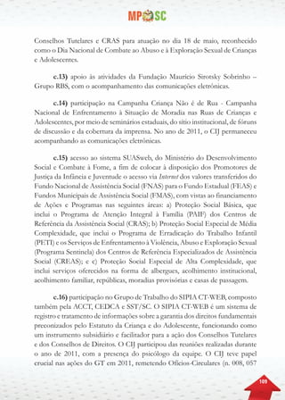 109
Conselhos Tutelares e CRAS para atuação no dia 18 de maio, reconhecido
como o Dia Nacional de Combate ao Abuso e à Exploração Sexual de Crianças
e Adolescentes.
c.13) apoio às atividades da Fundação Maurício Sirotsky Sobrinho –
Grupo RBS, com o acompanhamento das comunicações eletrônicas.
c.14) participação na Campanha Criança Não é de Rua - Campanha
Nacional de Enfrentamento à Situação de Moradia nas Ruas de Crianças e
Adolescentes, por meio de seminários estaduais, do sítio institucional, de fóruns
de discussão e da cobertura da imprensa. No ano de 2011, o CIJ permaneceu
acompanhando as comunicações eletrônicas.
c.15) acesso ao sistema SUASweb, do Ministério do Desenvolvimento
Social e Combate à Fome, a fim de colocar à disposição dos Promotores de
Justiça da Infância e Juventude o acesso via Internet dos valores transferidos do
Fundo Nacional de Assistência Social (FNAS) para o Fundo Estadual (FEAS) e
Fundos Municipais de Assistência Social (FMAS), com vistas ao financiamento
de Ações e Programas nas seguintes áreas: a) Proteção Social Básica, que
inclui o Programa de Atenção Integral à Família (PAIF) dos Centros de
Referência da Assistência Social (CRAS); b) Proteção Social Especial de Média
Complexidade, que inclui o Programa de Erradicação do Trabalho Infantil
(PETI) e os Serviços de Enfrentamento à Violência, Abuso e Exploração Sexual
(Programa Sentinela) dos Centros de Referência Especializados de Assistência
Social (CREAS); e c) Proteção Social Especial de Alta Complexidade, que
inclui serviços oferecidos na forma de albergues, acolhimento institucional,
acolhimento familiar, repúblicas, moradias provisórias e casas de passagem.
c.16) participação no Grupo de Trabalho do SIPIA CT-WEB, composto
também pela ACCT, CEDCA e SST/SC. O SIPIA CT-WEB é um sistema de
registro e tratamento de informações sobre a garantia dos direitos fundamentais
preconizados pelo Estatuto da Criança e do Adolescente, funcionando como
um instrumento subsidiário e facilitador para a ação dos Conselhos Tutelares
e dos Conselhos de Direitos. O CIJ participou das reuniões realizadas durante
o ano de 2011, com a presença do psicólogo da equipe. O CIJ teve papel
crucial nas ações do GT em 2011, remetendo Ofícios-Circulares (n. 008, 057
 