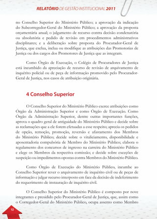 12
no Conselho Superior do Ministério Público; a aprovação da indicação
do Subcorregedor-Geral do Ministério Público; a aprovação da proposta
orçamentária anual; o julgamento de recurso contra decisão condenatória
ou absolutória e pedido de revisão em procedimentos administrativos
disciplinares; e a deliberação sobre proposta do Procurador-Geral de
Justiça, que exclua, inclua ou modifique as atribuições das Promotorias de
Justiça ou dos cargos dos Promotores de Justiça que as integram.
Como Órgão de Execução, o Colégio de Procuradores de Justiça
está incumbido da apreciação de recurso de revisão de arquivamento de
inquérito policial ou de peça de informação promovido pelo Procurador-
Geral de Justiça, nos casos de atribuição originária.
4 Conselho Superior
O Conselho Superior do Ministério Público exerce atribuições como
Órgão da Administração Superior e como Órgão de Execução. Como
Órgão da Administração Superior, dentre outras importantes funções,
aprova o quadro geral de antiguidade do Ministério Público e decide sobre
as reclamações que a ele forem efetuadas a esse respeito; aprecia os pedidos
de opção, remoção, promoção, reversão e afastamento dos Membros
do Ministério Público; decide sobre o vitaliciamento, disponibilidade e
aposentadoria compulsória de Membro do Ministério Público; elabora o
regulamento dos concursos de ingresso na carreira do Ministério Público
e elege os Membros da respectiva comissão; e decide sobre exceções de
suspeição ou impedimentos opostas contra Membros do Ministério Público.
Como Órgão de Execução do Ministério Público, incumbe ao
Conselho Superior rever o arquivamento de inquérito civil ou de peças de
informação e julgar recurso interposto em face da decisão de indeferimento
do requerimento de instauração de inquérito civil.
O Conselho Superior do Ministério Público é composto por nove
integrantes e presidido pelo Procurador-Geral de Justiça, que, assim como
o Corregedor-Geral do Ministério Público, ocupa assento como Membro
 