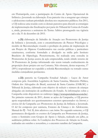 111
em Florianópolis, com a participação do Centro de Apoio Operacional da
Infância e Juventude na elaboração. Essa parceria visa a assegurar que crianças
e adolescentes tenham prioridade absoluta nos orçamentos públicos. Em 2011,
o CIJ realizou uma reunião com os demais parceiros para discutir as estratégias
de implementação das fiscalizações por parte do Tribunal de Contas do Estado
e, ainda, promoveu a assinatura do Termo Aditivo prorrogando sua vigência
até o dia 31 de dezembro de 2015.
c.21) elaboração de Subsídio de Atuação aos Promotores de Justiça
da Infância e Juventude, com o encaminhamento de Parecer Psicológico e
modelo de Recomendação visando à proibição da prática de implantação de
um Projeto de Hipnose Condicionativa nas escolas públicas e particulares
catarinenses, conforme formulado e divulgado na mídia pelo Instituto
Brasileiro de Hipnologia. Posteriormente, foi realizada uma consulta às
Promotorias de Justiça acerca da ação empreendida, tendo obtido retorno de
34 Promotores de Justiça informando não terem tomado conhecimento da
proposição desse projeto em sua Comarca. Não obstante, destas respostas, 17
(50%) responderam ter expedido a referida Recomendação ou tomado outras
medidas extrajudiciais pertinentes.
c.22) parceria na Campanha Estadual Adoção – Laços de Amor
composta pela Assembleia Legislativa de Santa Catarina, Ministério Público,
Ordem dos Advogados do Brasil, seccional de Santa Catarina (OAB/SC) e
Tribunal de Justiça, elaborado com objetivo de reduzir o número de crianças
abrigadas em instituições de acolhimento do Estado. As informações sobre a
Campanha estão disponíveis no endereço: http://www.portaladocao.com.br/.
No primeiro semestre de 2011, dentre as ações da Campanha, o CIJ prestou
apoio respondendo aos questionamentos externos apresentados via Internet, e
enviou kit da Campanha aos Promotores de Justiça da Infância e Juventude.
O kit foi composto por camiseta, Estatuto da Criança e do Adolescente,
Manual do PJ - Vol. II, dois adesivos e um botton. No segundo semestre, o CIJ
permaneceu divulgando os eventos da Campanha aos Promotores de Justiça,
como o Seminário com Grupos de Apoio à Adoção, realizado em julho, as
audiências públicas sobre As Condições dos Processos de Adoção no Estado,
realizadas em outubro e novembro, e o encontro natalino da Campanha.
 
