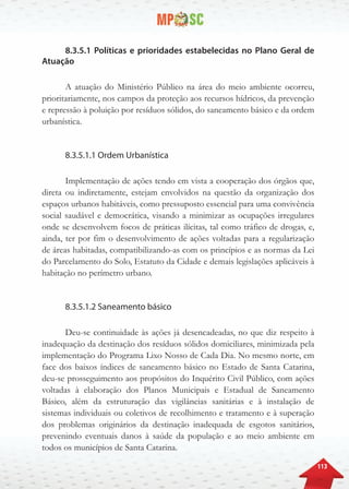 113
8.3.5.1 Políticas e prioridades estabelecidas no Plano Geral de
Atuação
A atuação do Ministério Público na área do meio ambiente ocorreu,
prioritariamente, nos campos da proteção aos recursos hídricos, da prevenção
e repressão à poluição por resíduos sólidos, do saneamento básico e da ordem
urbanística.
8.3.5.1.1 Ordem Urbanística
Implementação de ações tendo em vista a cooperação dos órgãos que,
direta ou indiretamente, estejam envolvidos na questão da organização dos
espaços urbanos habitáveis, como pressuposto essencial para uma convivência
social saudável e democrática, visando a minimizar as ocupações irregulares
onde se desenvolvem focos de práticas ilícitas, tal como tráfico de drogas, e,
ainda, ter por fim o desenvolvimento de ações voltadas para a regularização
de áreas habitadas, compatibilizando-as com os princípios e as normas da Lei
do Parcelamento do Solo, Estatuto da Cidade e demais legislações aplicáveis à
habitação no perímetro urbano.
8.3.5.1.2 Saneamento básico
Deu-se continuidade às ações já desencadeadas, no que diz respeito à
inadequação da destinação dos resíduos sólidos domiciliares, minimizada pela
implementação do Programa Lixo Nosso de Cada Dia. No mesmo norte, em
face dos baixos índices de saneamento básico no Estado de Santa Catarina,
deu-se prosseguimento aos propósitos do Inquérito Civil Público, com ações
voltadas à elaboração dos Planos Municipais e Estadual de Saneamento
Básico, além da estruturação das vigilâncias sanitárias e à instalação de
sistemas individuais ou coletivos de recolhimento e tratamento e à superação
dos problemas originários da destinação inadequada de esgotos sanitários,
prevenindo eventuais danos à saúde da população e ao meio ambiente em
todos os municípios de Santa Catarina.
 