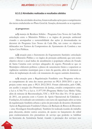 114
8.3.5.2 Atividades realizadas e resultados obtidos
Alémdasatividadesdescritas,foramrealizadasaçõesparaocumprimento
das metas estabelecidas no Plano Geral de Atuação, destacando-se as seguintes:
a) programas:
a.1) manejo de Resíduos Sólidos - Programa Lixo Nosso de Cada Dia:
articulação entre o Ministério Público e os órgãos de proteção ambiental
visando a acompanhar a sustentabilidade das ações já desencadeadas no
decorrer do Programa Lixo Nosso de Cada Dia, tais como: os objetivos
delineados nos Termos de Compromisso de Ajustamento de Conduta e nas
Ações Civis Públicas.
a.2) atuação para o Incremento do Esgotamento Sanitário: articulação
entre o Ministério Público e os órgãos de proteção ambiental, que tem como
objetivo elevar o atual índice de atendimento à população urbana do Estado
de Santa Catarina com serviços adequados de esgoto. Pretende-se que os
Municípios elaborem políticas e planos de saneamento básico e capacitem as
vigilâncias sanitárias municipais para o trato da questão, além de iniciarem as
obras de implantação da rede e de tratamento do esgoto sanitário doméstico.
a.3) atuação para a Regularização Fundiária: esse Programa volta-se
ao cumprimento de uma das metas previstas no PGA 2010/2011 e que se
projeta como meta para o PGA 2012/2013. Foram elaborados, pelo CME,
em auxílio à atuação dos Promotores de Justiça, estudos comparativos entre
a Lei n. 6.766/79 e a Lei n. 11.977/09 (Programa Minha Casa Minha Vida),
além de minutas de Recomendação, TAC e ACP. Nos dias 18 e 19 de agosto
de 2011, em parceira com o Centro de Apoio Operacional da Cidadania e
Fundações, foi realizado um seminário e um curso de capacitação afeto ao tema
da regularização fundiária urbana e ações de prevenção de desastres (Seminário
Ações de Regularização Fundiária Urbana e de Redução de Riscos de Desastres
– uma Abordagem Interdisciplinar). Também foi realizada reunião de trabalho
para discussão, dentre outros assuntos, de ajustes no lançamento do edital
para credenciamento dos prestadores de serviço que poderão se habilitar
na Secretaria da Assistência Social, visando à prestação dos serviços nos
 