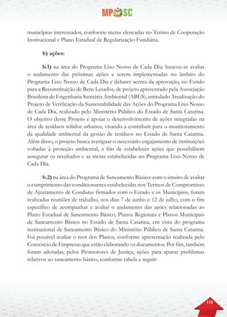 115
municípios interessados, conforme metas elencadas no Termo de Cooperação
Institucional e Plano Estadual de Regularização Fundiária.
b) ações:
b.1) na área do Programa Lixo Nosso de Cada Dia: buscou-se avaliar
o andamento das próximas ações a serem implementadas no âmbito do
Programa Lixo Nosso de Cada Dia e debater acerca da aprovação, no Fundo
para a Reconstituição de Bens Lesados, de projeto apresentado pela Associação
Brasileira de Engenharia Sanitária Ambiental (ABES), intitulado Atualização do
Projeto de Verificação da Sustentabilidade das Ações do Programa Lixo Nosso
de Cada Dia, realizado pelo Ministério Público do Estado de Santa Catarina.
O objetivo desse Projeto é apoiar o desenvolvimento de ações integradas na
área de resíduos sólidos urbanos, visando a contribuir para o monitoramento
da qualidade ambiental da gestão de resíduos no Estado de Santa Catarina.
Além disso, o projeto busca averiguar o necessário engajamento de instituições
voltadas à proteção ambiental, a fim de estabelecer ações que possibilitem
assegurar os resultados e as metas estabelecidas no Programa Lixo Nosso de
Cada Dia.
b.2) na área do Programa de Saneamento Básico: com o intuito de avaliar
o cumprimento das condicionantes estabelecidas nos Termos de Compromisso
de Ajustamento de Condutas firmados com o Estado e os Municípios, foram
realizadas reuniões de trabalho, nos dias 7 de junho e 12 de julho, com o fim
específico de acompanhar e avaliar o andamento das ações relacionadas ao
Plano Estadual de Saneamento Básico, Planos Regionais e Planos Municipais
de Saneamento Básico no Estado de Santa Catarina, em vista do programa
institucional de Saneamento Básico do Ministério Público de Santa Catarina.
Foi possível avaliar o teor dos Planos, conforme apresentação realizada pelo
Consórcio de Empresas que estão elaborando os documentos. Por fim, também
foram adotadas, pelos Promotores de Justiça, ações para apurar problemas
relativos ao saneamento básico, conforme tabela a seguir:
 